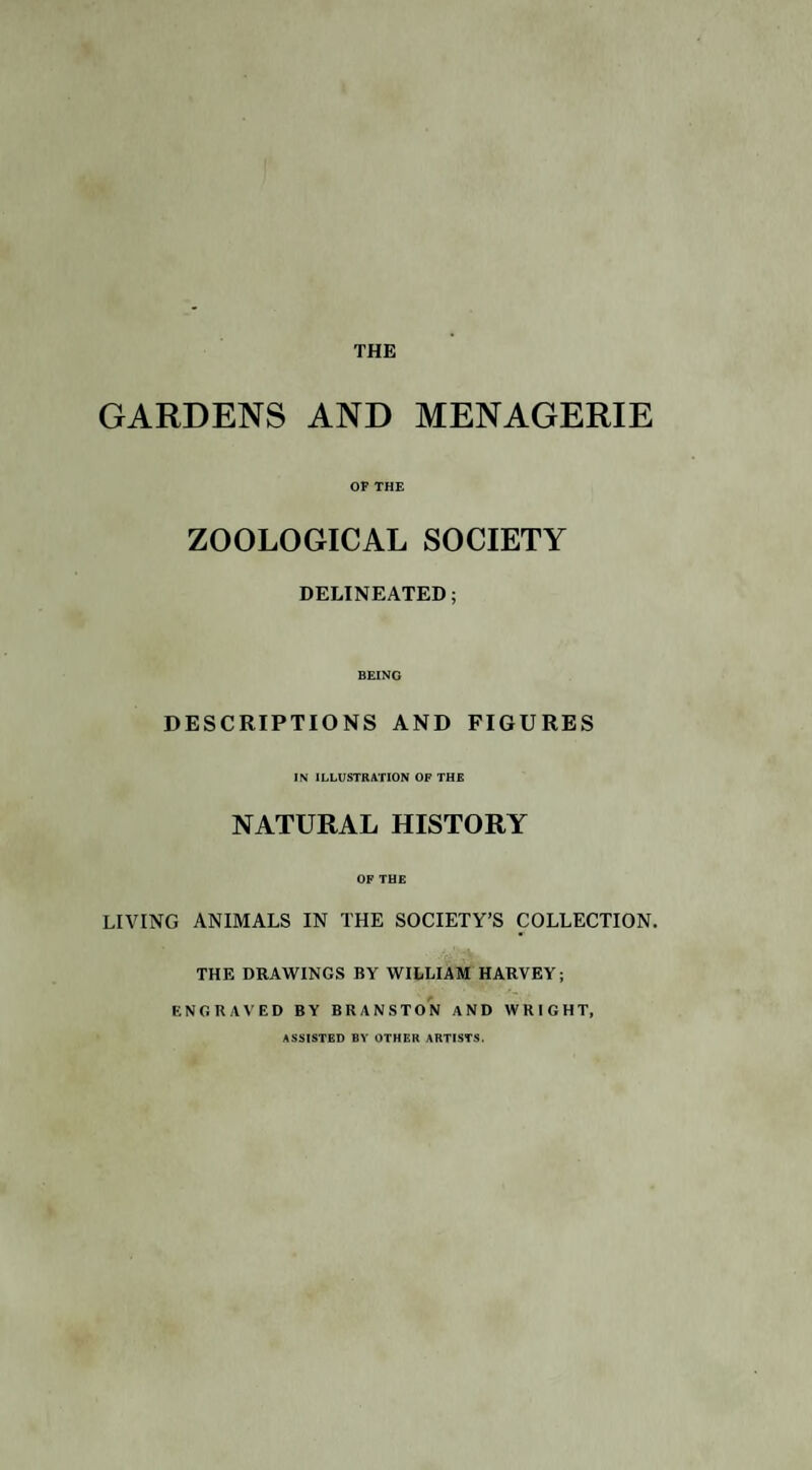 GARDENS AND MENAGERIE OF THE ZOOLOGICAL SOCIETY DELINEATED; BEING DESCRIPTIONS AND FIGURES IN ILLUSTRATION OF THE NATURAL HISTORY OF THE LIVING ANIMALS IN THE SOCIETY’S COLLECTION. THE DRAWINGS BY WILLIAM HARVEY; ENGRAVED BY BRANSTON AND WRIGHT, ASSISTED BY OTHER ARTISTS.