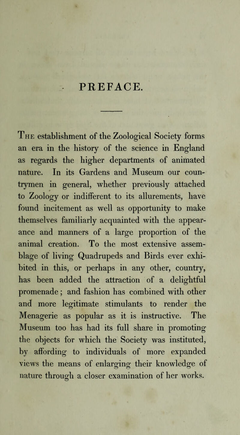 PREFACE. The establishment of the Zoological Society forms an era in the history of the science in England as regards the higher departments of animated nature. In its Gardens and Museum our coun¬ trymen in general, whether previously attached to Zoology or indifferent to its allurements, have found incitement as well as opportunity to make themselves familiarly acquainted with the appear¬ ance and manners of a large proportion of the animal creation. To the most extensive assem¬ blage of living Quadrupeds and Birds ever exhi¬ bited in this, or perhaps in any other, country, has been added the attraction of a delightful promenade; and fashion has combined with other and more legitimate stimulants to render the Menagerie as popular as it is instructive. The Museum too has had its full share in promoting the objects for which the Society was instituted, by affording to individuals of more expanded views the means of enlarging their knowledge of nature through a closer examination of her works.