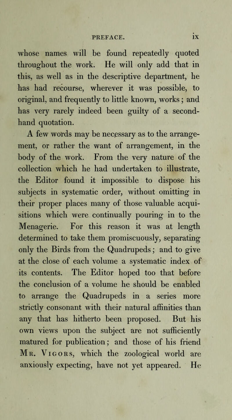 whose names will be found repeatedly quoted throughout the work. He will only add that in this, as well as in the descriptive department, he has had recourse, wherever it was possible, to original, and frequently to little known, works; and has very rarely indeed been guilty of a second¬ hand quotation. A few words may be necessary as to the arrange¬ ment, or rather the want of arrangement, in the body of the work. From the very nature of the collection which he had undertaken to illustrate, the Editor found it impossible to dispose his subjects in systematic order, without omitting in their proper places many of those valuable acqui¬ sitions which were continually pouring in to the Menagerie. For this reason it was at length determined to take them promiscuously, separating only the Birds from the Quadrupeds; and to give at the close of each volume a systematic index of its contents. The Editor hoped too that before the conclusion of a volume he should be enabled to arrange the Quadrupeds in a series more strictly consonant with their natural affinities than any that has hitherto been proposed. But his own views upon the subject are not sufficiently matured for publication; and those of his friend Mr. Vigors, which the zoological world are anxiously expecting, have not yet appeared. He