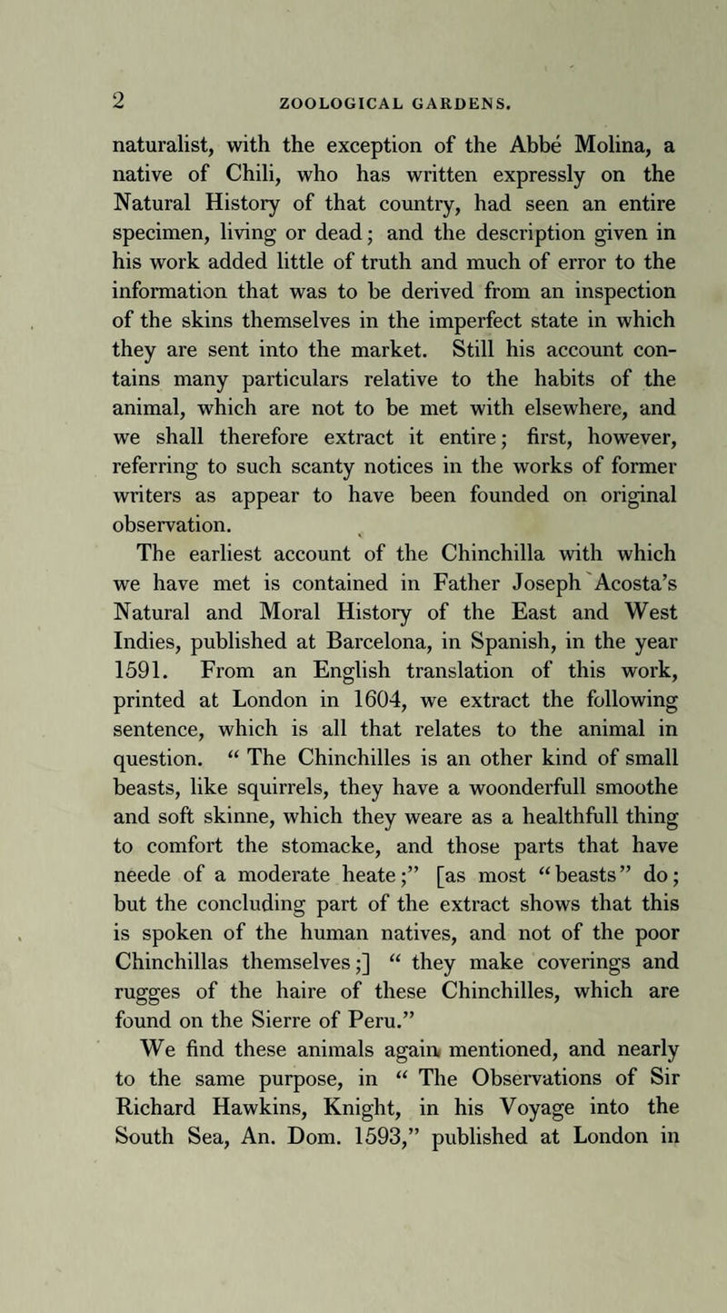 naturalist, with the exception of the Abbe Molina, a native of Chili, who has written expressly on the Natural History of that country, had seen an entire specimen, living or dead; and the description given in his work added little of truth and much of error to the information that was to he derived from an inspection of the skins themselves in the imperfect state in which they are sent into the market. Still his account con¬ tains many particulars relative to the habits of the animal, which are not to be met with elsewhere, and we shall therefore extract it entire; first, however, referring to such scanty notices in the works of former writers as appear to have been founded on original observation. The earliest account of the Chinchilla with which we have met is contained in Father Joseph Acosta’s Natural and Moral History of the East and West Indies, published at Barcelona, in Spanish, in the year 1591. From an English translation of this work, printed at London in 1604, we extract the following sentence, which is all that relates to the animal in question. “ The Chinchilles is an other kind of small beasts, like squirrels, they have a woonderfull smoothe and soft skinne, which they weare as a healthfull thing to comfort the stomacke, and those parts that have neede of a moderate heate;” [as most “beasts” do; but the concluding part of the extract shows that this is spoken of the human natives, and not of the poor Chinchillas themselves;] “ they make coverings and rugges of the haire of these Chinchilles, which are found on the Sierre of Peru.” We find these animals again mentioned, and nearly to the same purpose, in “ The Observations of Sir Richard Hawkins, Knight, in his Voyage into the South Sea, An. Dom. 1593,” published at London in