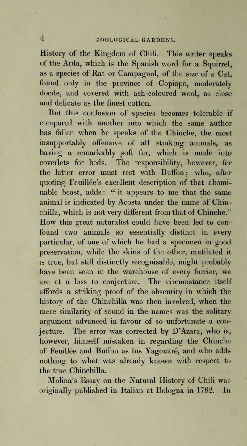 Histoiy of the Kingdom of Chili. This writer speaks of the Arda, which is the Spanish word for a Squirrel, as a species of Rat or Campagnol, of the size of a Cat, found only in the province of Copiapo, moderately docile, and covered with ash-coloured wool, as close and delicate as the finest cotton. But this confusion of species becomes tolerable if compared with another into which the same author has fallen when he speaks of the Chinche, the most insupportably offensive of all stinking animals, as having a remarkably soft fur, which is made into coverlets for beds. The responsibility, however, for the latter error must rest with Buffon; who, after quoting Feuillee’s excellent description of that abomi¬ nable beast, adds: “ it appears to me that the same animal is indicated by Acosta under the name of Chin¬ chilla, which is not very different from that of Chinche.” How this great naturalist could have been led to con¬ found two animals so essentially distinct in every particular, of one of which he had a specimen in good preservation, while the skins of the other, mutilated it is true, but still distinctly recognisable, might probably have been seen in the warehouse of every furrier, we are at a loss to conjecture. The circumstance itself affords a striking proof of the obscurity in which the histoiy of the Chinchilla was then involved, when the mere similarity of sound in the names was the solitary argument advanced in favour of so unfortunate a con¬ jecture. The error was corrected by D’Azara, who is, however, himself mistaken in regarding the Chinche of Feuillee and Buffon as his Yagouare, and who adds nothing to what was already known with respect to the true Chinchilla. Molina’s Essay on the Natural History of Chili was originally published in Italian at Bologna in 1782. In