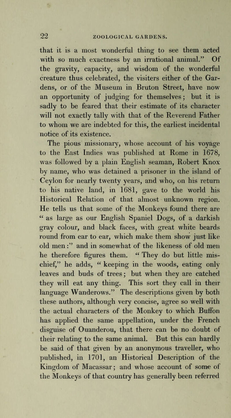 that it is a most wonderful thing to see them acted with so much exactness by an irrational animal.” Of the gravity, capacity, and wisdom of the wonderful creature thus celebrated, the visiters either of the Gar¬ dens, or of the Museum in Bruton Street, have now an opportunity of judging for themselves; but it is sadly to be feared that their estimate of its character will not exactly tally with that of the Reverend Father to whom we are indebted for this, the earliest incidental notice of its existence. The pious missionary, whose account of his voyage to the East Indies was published at Rome in 1678, was followed by a plain English seaman, Robert Knox by name, who was detained a prisoner in the island of Ceylon for nearly twenty years, and who, on his return to his native land, in 1681, gave to the world his Historical Relation of that almost unknown region. He tells us that some of the Monkeys found there are “ as large as our English Spaniel Dogs, of a darkish gray colour, and black faces, with great white beards round from ear to ear, which make them show just like old menand in somewhat of the likeness of old men he therefore figures them. “ They do but little mis¬ chief,” he adds, “ keeping in the woods, eating only leaves and buds of trees; but when they are catched they will eat any thing. This sort they call in then- language Wanderows.” The descriptions given by both these authors, although very concise, agree so well with the actual characters of the Monkey to which Bufion has applied the same appellation, under the French disguise of Ouanderou, that there can be no doubt of their relating to the same animal. But this can hardly be said of that given by an anonymous traveller, who published, in 1701, an Historical Description of the Kingdom of Macassar; and whose account of some of the Monkeys of that country has generally been referred