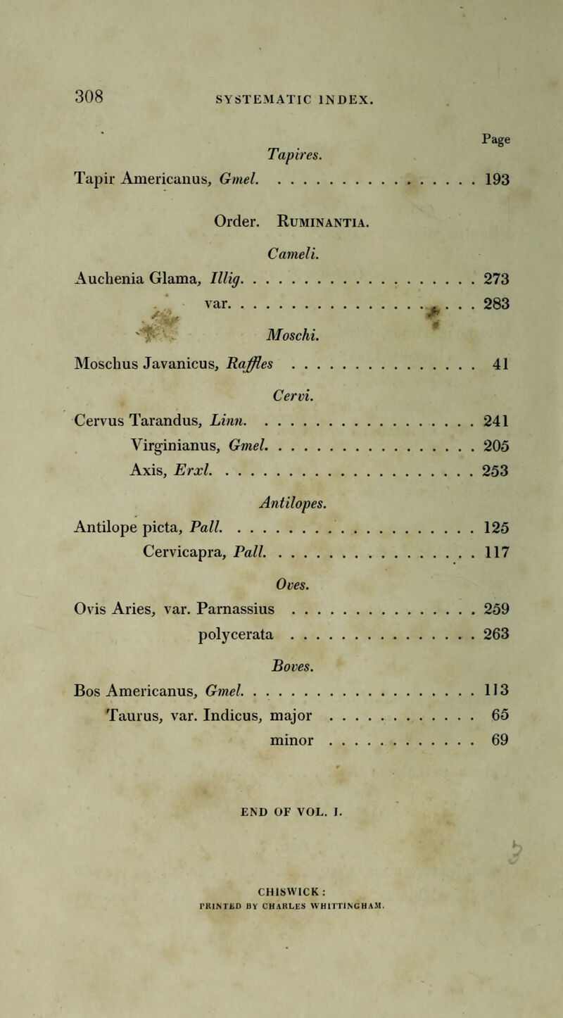 Tapires. Tapir Americanus, Gmel. Order. Ruminantia. Cameli. Auchenia Glama, Illig. var. Moschi. Moschus Javanicus, Raffles . Cervi. Cervus Tarandus, Linn. Virginianus, Gmel. Axis, Erxl. Antilopes. Antilope picta, Pall. Cervicapra, Pall. Oves. Ovis Aries, var. Parnassius . . . polycerata . . . Boves. Bos Americanus, Gmel. Taurus, var. Indicus, major minor Page 193 273 283 41 241 205 253 125 117 259 263 113 65 69 END OF VOL. I. CHISWICK: PRINTED BY CHARLES WHITTING HAM.