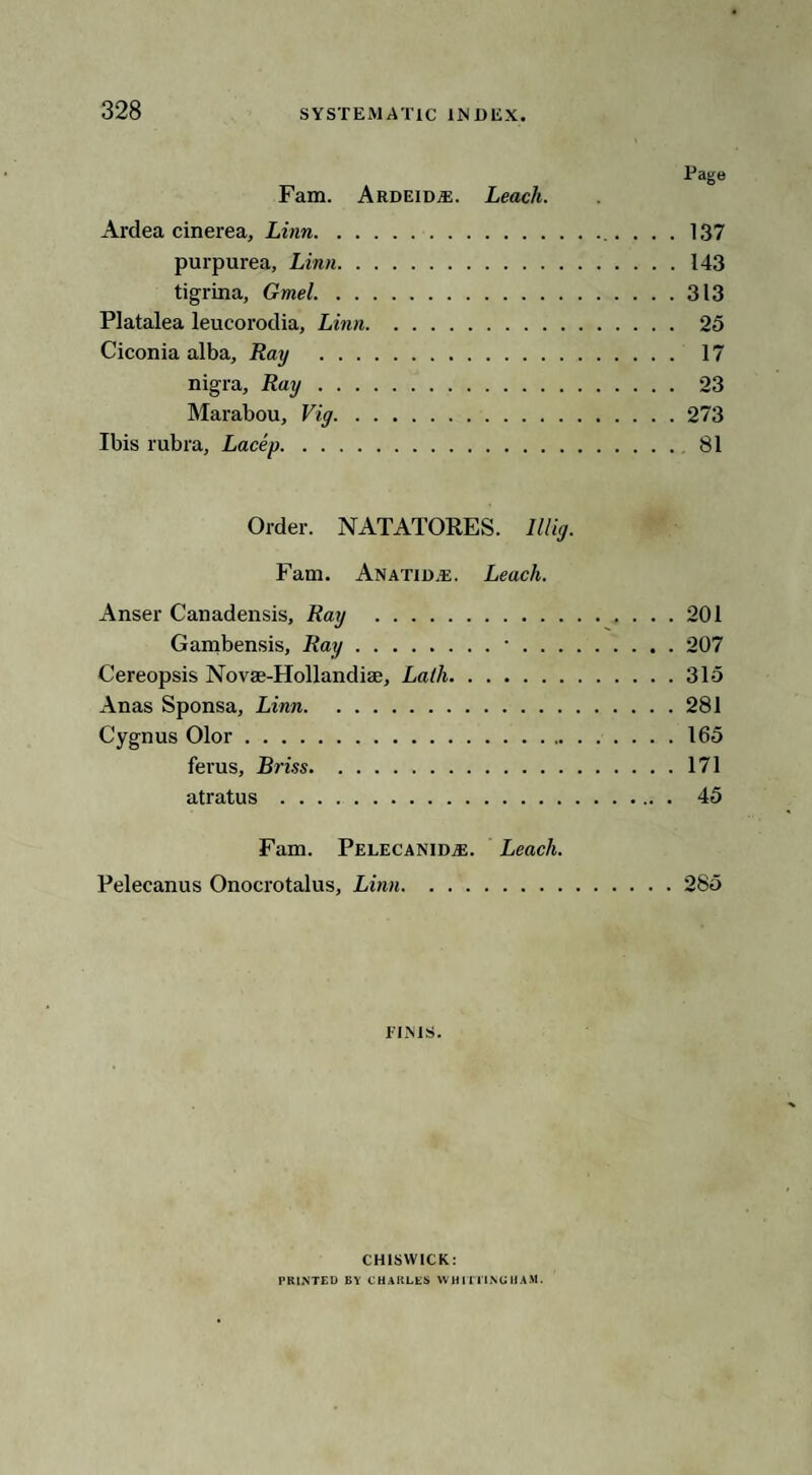 Page Fam. ArdeidjE. Leach. Ardea cinerea, Linn. 137 purpurea, Linn.143 tigrina, Gmel.313 Platalea leucorodia, Linn. 25 Ciconia alba, Ray . 17 nigra, Ray. 23 Marabou, Vig.273 Ibis rubra, Lacey. 81 Order. NATATORES. lllig. Fam. Anatid.e. Leach. Anser Canadensis, Ray .201 Gambensis, Ray.•.207 Cereopsis Novae-Hollandiae, Lath.315 Anas Sponsa, Linn.281 Cygnus Olor.165 ferus, Briss.171 atratus . 45 Fam. PelecanidjE. Leach. Pelecanus Onocrotalus, Linn.285 rims. CHISWICK: PRINTED BY CHARLES WHITTING HAM.