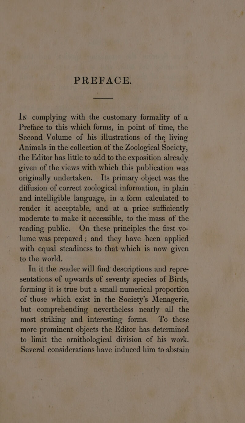 PREFACE. In complying with the customary formality of a Preface to this which forms, in point of time, the Second Volume of his illustrations of the living Animals in the collection of the Zoological Society, the Editor has little to add to the exposition already given of the views with which this publication was originally undertaken. Its primary object was the diffusion of correct zoological information, in plain and intelligible language, in a form calculated to render it acceptable, and at a price sufficiently moderate to make it accessible, to the mass of the reading public. On these principles the first vo- lume was prepared ; and they have been applied with equal steadiness to that which is now given to the world. | In it the reader will find descriptions and repre- sentations of upwards of seventy species of Birds, forming it is true but a small numerical proportion of those which exist in the Society’s Menagerie, but comprehending nevertheless nearly all the most striking and interesting forms. To these more prominent objects the Editor has determined to limit the ornithological division of his work. Several considerations have induced him to abstain