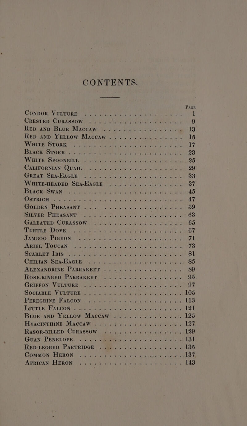 CONTENTS. PAGE ConporeV GpruRe) ee rola arecuueetoia 3. 1 CRESTED | CURASSO WHR Te Hor B2er ah Fs RTL, 9 REpawiv rue, Macerwe dah wi a tees were he ey cae 13 RED VANDLY ETLOow MACCAW.. . o's. 2 bead ohh wale rs SNE MINERS DORIC, C'S Tare MET AEY) oa ere Nei Ee ole a Ii 17 BARES POR RU.’ Aiea e i, sl Lunes IZ) aed taht 23 SMITE SROONAILG: ati aee ne eee dtr he al au doeuleolsaiay ay am 25 SURCIPORNUAN COU ALE nue Mure ae igi e dh coy stems: uel th 29 MAHER OE AMUAGLE ard) tna se are clbl ee oi las Bele fares 33 WHITE-HEADED Sra-Bacne ss os Pa We ee BS 37 TORE WAN Hal owls Lots yan vigor | shal 1a ergy 45 GROUT OH BoM eee ee ee ta: TO PWR 61S ea ee aig 47 CcALDEN, PHEASANT f20000,. 1s edstel diets («leks AE Bea etm Sep PART HR ASANTO ele eek Coates al Fehon bean tees 63 CEMENTED CURASSOWs ius! cee Haba aie th 65 AURORA ENAVEMS Scacchi Wale iss Ree OE ee dy. oitehis ik Cate k 67 SEMHOOMEIBEON tet teen areasiieke woraucie PMR CAD Gear val FURIE IHATIOANN:, 2olp bhi taclyes ss arbstoa. ce ak Oe ake tot alt 73 DORERM LEIS, i .iohs A QL Pe, Here Bl CRFETANG eB ARTUAGEL Sct ca | aia ns rac Bisa aeeat t io, (Ro Led ATE SOND Rees ARRA REED oie cu culo lotvese nol steer @ aie 89 ROSE-RINGED PARRAKEET ...... em EM Lear TY | 5 95. GRIFFON VULTURE ...... EA eta clit alah ane 97 SOGIABLEWVULGURE ves co: occ ses eleva Se aiiee 2 oh ae: 105 PEREGRINE: WALGCONGU 6 lew bc: Sa hee ab oll tee thy dene 113 Larrie WALCONsecho aces cats ole kiak Shh Aone epee BA | Buiue anpD YELLOW Maccaw ......... aS Par La Hgacmntoine.MACCAW? GAe bide BAM 127 RASOR-BILLED. CURASSOW le 0.0). nus ten ev eh She 129 GuAN PENELOPE, | 0. ).4) : GRR eh cain cas Oh ee oh asec 131 RED-LEGGED, PARTRIDGE, SHMe se sk. fs,6 cece leas 135 GOMMON. HIERON® ” 2:3 Gull Soe Oi eee eee eek a cas mora hs ye ASHICAWY DLERON 4.1: COST ab ok nen a es J aed es 143