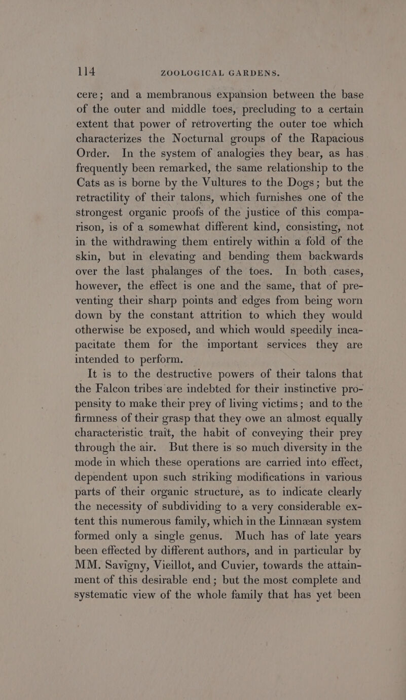 cere; and a membranous expansion between the base of the outer and middle toes, precluding to a certain extent that power of retroverting the outer toe which characterizes the Nocturnal groups of the Rapacious Order. In the system of analogies they bear, as has. frequently been remarked, the same relationship to the Cats as is borne by the Vultures to the Dogs; but the retractility of their talons, which furnishes one of the strongest organic proofs of the justice of this compa- rison, is of a somewhat different kind, consisting, not in the withdrawing them entirely within a fold of the skin, but in elevating and bending them backwards over the last phalanges of the toes. In both cases, however, the effect is one and the same, that of pre- venting their sharp points and edges from being worn down by the constant attrition to which they would otherwise be exposed, and which would speedily inca- pacitate them for the important services they are intended to perform. It is to the destructive powers of their talons that the Falcon tribes are indebted for their instinctive pro- pensity to make their prey of living victims; and to the firmness of their grasp that they owe an almost equally characteristic trait, the habit of conveying their prey through the air. But there is so much diversity in the mode in which these operations are carried into effect, dependent upon such striking modifications in various parts of their organic structure, as to indicate clearly the necessity of subdividing to a very considerable ex- tent this numerous family, which in the Linnean system formed only a single genus. Much has of late years been effected by different authors, and in particular by MM. Savigny, Vieillot, and Cuvier, towards the attain- ment of this desirable end; but the most complete and systematic view of the whole family that has yet been