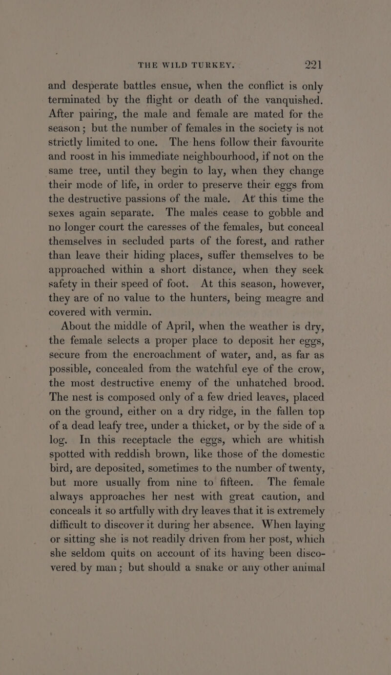 and desperate battles ensue, when the conflict is only terminated by the flight or death of the vanquished. After pairing, the male and female are mated for the season; but the number of females in the society is not strictly limited to one. The hens follow their favourite and roost in his immediate neighbourhood, if not on the same tree, until they begin to lay, when they change their mode of life, in order to preserve their eggs from the destructive passions of the male. At this time the sexes again separate. The males cease to gobble and no longer court the caresses of the females, but conceal themselves in secluded parts of the forest, and rather than leave their hiding places, suffer themselves to be approached within a short distance, when they seek safety in their speed of foot. At this season, however, they are of no value to the hunters, being meagre and covered with vermin. About the middle of April, when the weather is dry, the female selects a proper place to deposit her eggs, secure from the encroachment of water, and, as far as possible, concealed from the watchful eye of the crow, the most destructive enemy of the unhatched brood. The nest is composed only of a few dried leaves, placed on the ground, either on a dry ridge, in the fallen top of a dead leafy tree, under a thicket, or by the side of a log. In this receptacle the eggs, which are whitish spotted with reddish brown, like those of the domestic bird, are deposited, sometimes to the number of twenty, but more usually from nine to fifteen. The female always approaches her nest with great caution, and conceals it so artfully with dry leaves that it is extremely difficult to discover it during her absence. When laying or sitting she is not readily driven from her post, which she seldom quits on account of its having been disco- vered by man; but should a snake or any other animal