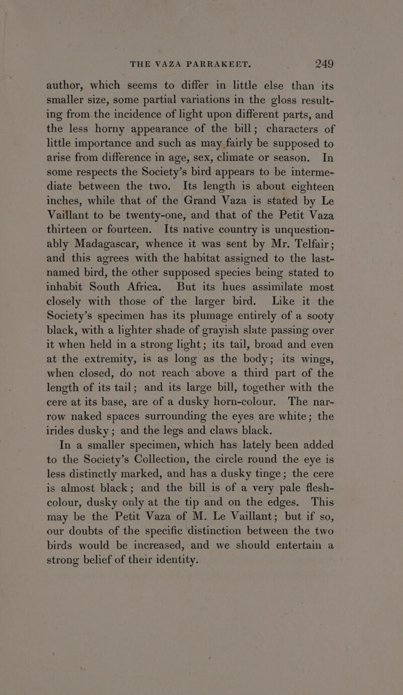 author, which seems to differ in little else than its smaller size, some partial variations in the gloss result- ing from the incidence of light upon different parts, and the less horny appearance of the bill; characters of little importance and such as may fairly be supposed to arise from difference in age, sex, climate or season. In some respects the Society’s bird appears to be interme- diate between the two. Its length is about eighteen inches, while that of the Grand Vaza is stated by Le Vaillant to be twenty-one, and that of the Petit Vaza thirteen or fourteen. Its native country is unquestion- ably Madagascar, whence it was sent by Mr. Telfair; and this agrees with the habitat assigned to the last- named bird, the other supposed species being stated to inhabit South Africa. But its hues assimilate most closely with those of the larger bird. Like it the Society’s specimen has its plumage entirely of a sooty black, with a lighter shade of grayish slate passing over it when held in a strong light; its tail, broad and even at the extremity, is as long as the body; its wings, when closed, do not reach above a third part of the length of its tail; and its large bill, together with the cere at its base, are of a dusky horn-colour. The nar- row naked spaces surrounding the eyes are white; the irides dusky; and the legs and claws black. In a smaller specimen, which has lately been added to the Society’s Collection, the circle round the eye is less distinctly marked, and has a dusky tinge; the cere is almost black; and the bill is of a very pale flesh- colour, dusky only at the tip and on the edges. This may be the Petit Vaza of M. Le Vaillant; but if so, our doubts of the specific distinction between the two birds would be increased, and we should entertain a strong belief of their identity.