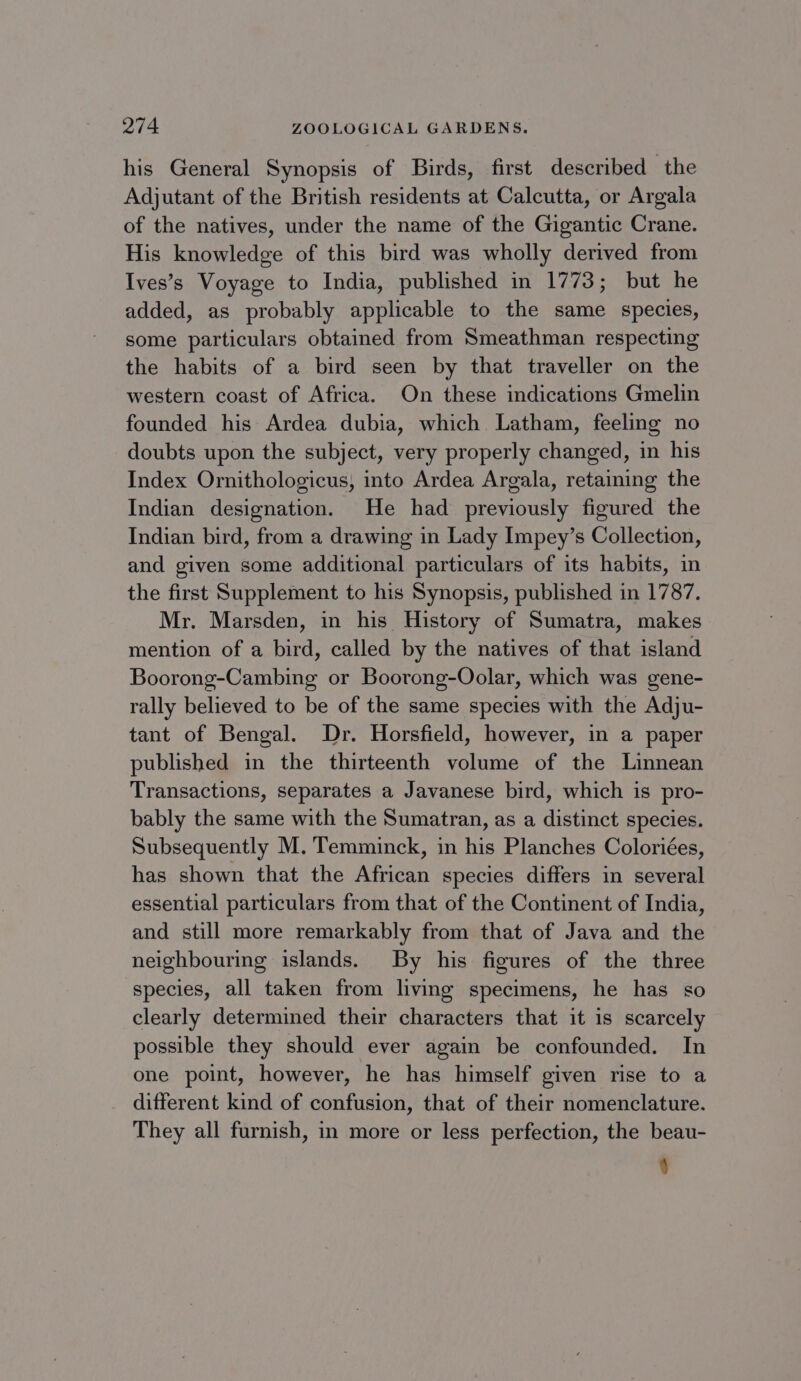 his General Synopsis of Birds, first described the Adjutant of the British residents at Calcutta, or Argala of the natives, under the name of the Gigantic Crane. His knowledge of this bird was wholly derived from Ives’s Voyage to India, published in 1773; but he added, as probably applicable to the same species, some particulars obtained from Smeathman respecting the habits of a bird seen by that traveller on the western coast of Africa. On these indications Gmelin founded his Ardea dubia, which Latham, feeling no doubts upon the subject, very properly changed, in his Index Ornithologicus, into Ardea Argala, retaining the Indian designation. He had previously figured the Indian bird, from a drawing in Lady Impey’s Collection, and given some additional particulars of its habits, in the first Supplement to his Synopsis, published in 1787. Mr. Marsden, in his History of Sumatra, makes mention of a bird, called by the natives of that island Boorong-Cambing or Boorong-Oolar, which was gene- rally believed to be of the same species with the Adju- tant of Bengal. Dr. Horsfield, however, in a paper published in the thirteenth volume of the Linnean Transactions, separates a Javanese bird, which is pro- bably the same with the Sumatran, as a distinct species. Subsequently M.'Temminck, in his Planches Coloriées, has shown that the African species differs in several essential particulars from that of the Continent of India, and still more remarkably from that of Java and the neighbouring islands. By his figures of the three species, all taken from living specimens, he has so clearly determined their characters that it is scarcely possible they should ever again be confounded. In one point, however, he has himself given rise to a different kind of confusion, that of their nomenclature. They all furnish, in more or less perfection, the beau- )