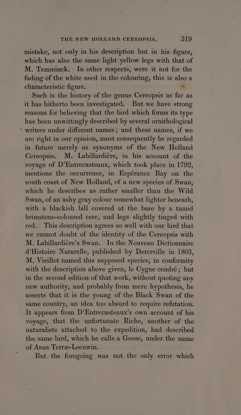 mistake, not only in his description but in his figure, which has also the same light yellow legs with that of M. Temminck. In other respects, were it not for the fading of the white used in the colouring, this is also a characteristic figure. ® Such is the history of the genus Cereopsis as far as it has hitherto been investigated. But we have strong reasons for believing that the bird which forms its type has been unwittingly described by several ornithological * writers under different names; and these names, if we are right in our opinion, must consequently be regarded in future merely as synonyms of the New Holland Cereopsis. M. Labillardiére, in his account of the voyage of D’Entrecasteaux, which took place in 1792, mentions the occurrence, in Espérance Bay on the south coast of New Holland, of a new species of Swan, which he describes as rather smaller than the Wild Swan, of an ashy gray colour somewhat lighter beneath, with a blackish bill covered at the base by a tumid brimstone-coloured cere, and legs slightly tinged with red. This description agrees so well with our bird that we cannot doubt of the identity of the Cereopsis with M. Labillardiere’s Swan. In the Nouveau Dictionnaire d’Histoire Naturelle, published by Deterville in 1803, M. Vieillot named this supposed species, in conformity with the description above given, le Cygne cendré; but in the second edition of that work, without quoting any new authority, and probably from mere hypothesis, he asserts that it is the young of the Black Swan of the same country, an idea too absurd to require refutation. It appears from D’Entrecasteaux’s own account. of his _ voyage, that the unfortunate Riche, another of the naturalists attached to the expedition, had described the same bird, which he calls a Goose, under the name - of Anas Terre-Leeuwin. But the foregoing was not the only error which