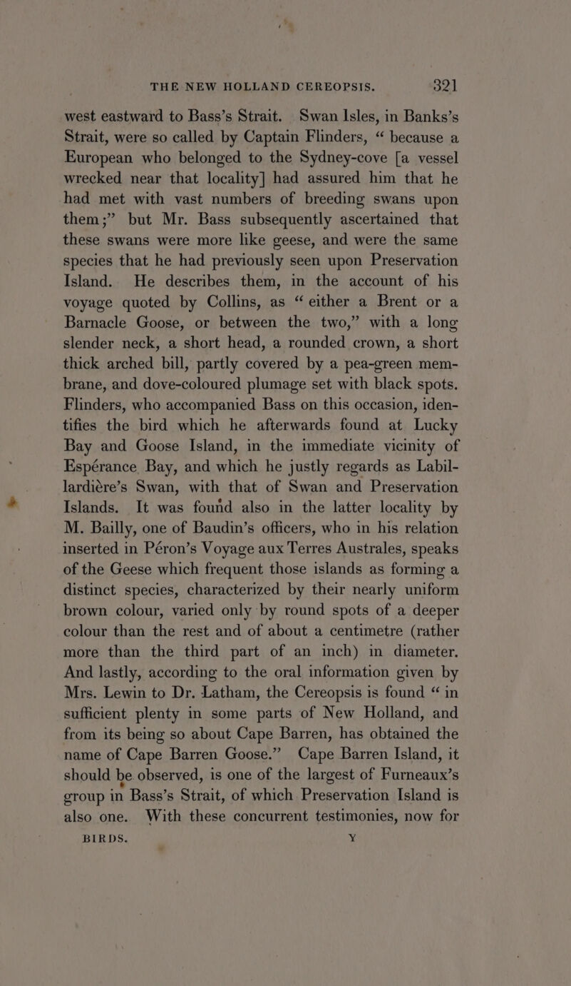 west eastward to Bass’s Strait. Swan Isles, in Banks’s Strait, were so called by Captain Flinders, “ because a European who belonged to the Sydney-cove [a vessel wrecked near that locality] had assured him that he had met with vast numbers of breeding swans upon them;” but Mr. Bass subsequently ascertained that these swans were more like geese, and were the same species that he had previously seen upon Preservation Island. He describes them, in the account of his voyage quoted by Collins, as “ either a Brent or a Barnacle Goose, or between the two,” with a long slender neck, a short head, a rounded crown, a short thick arched bill, partly covered by a pea-green mem- brane, and dove-coloured plumage set with black spots. Flinders, who accompanied Bass on this occasion, iden- tifies the bird which he afterwards found at Lucky Bay and Goose Island, in the immediate vicinity of Espérance Bay, and which he justly regards as Labil- lardiére’s Swan, with that of Swan and Preservation Islands. It was found also in the latter locality by M. Bailly, one of Baudin’s officers, who in his relation inserted in Péron’s Voyage aux Terres Australes, speaks of the Geese which frequent those islands as forming a distinct species, characterized by their nearly uniform brown colour, varied only by round spots of a deeper colour than the rest and of about a centimetre (rather more than the third part of an inch) in diameter. And lastly, according to the oral information given by Mrs. Lewin to Dr. Latham, the Cereopsis is found “ in sufficient plenty in some parts of New Holland, and from its being so about Cape Barren, has obtained the name of Cape Barren Goose.” Cape Barren Island, it should be observed, is one of the largest of Furneaux’s group in Bass’s Strait, of which Preservation Island is also one. With these concurrent testimonies, now for BIRDS. y