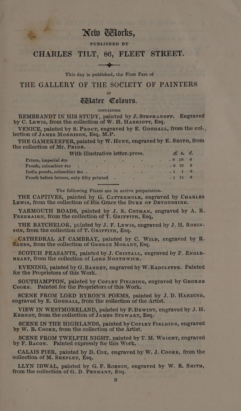 &amp; + Neo Gorks, PUBLISHED BY CHARLES TILT, 86, FLEET STREET. —<>—- This day is published, the First Part of THE GALLERY OF THE SOCIETY OF PAINTERS GMater Colours. CONTAINING REMBRANDT IN HIS STUDY, painted by J.SrerHanorr. Engraved by C. Lewis, from the collection of W. H. HArriort, Esq. VENICE, painted by S. Prout, engraved by E. GoopAtt, from the col- lection of JAMES Morrison, Esq. M.P. THE GAMEKEEPER, painted by W. Hunt, engraved by E. Samira, from the collection of Mr. Prior. With illustrative letter-press. se Os Prints, imperial 4to 5 4 es : ;. -0 10 6 Proofs, columbier 4to Z 018 #O India proofs, columbier 4to . : : * my ee ea | Proofs before letters, only fifty painted ie ba The following Plates are in active preparation. THE CAPTIVES, painted by G. CaTTERMOLE, engraved by CHARLES Lewis, from the collection of His Grace the Dukgr or DEVONSHIRE. YARMOUTH ROADS, painted by J. S. Corman, engraved by A. R. FREEBAIRN, from the collection of T, GrirFitTH, Esq, THE BATCHELOR, painted by J. F. Lewis, engraved by J. H. RoBin- son, from the collection of T. Grirritra, Esq. CATHEDRAL AT CAMBRAY, painted by C. Wiup, engraved by R. ANDS, from the collection of GzorcE MorRANT, Esq. ' SCOTCH PEASANTS, painted by J. CrisTALL, engraved by F. ENGLE- HEART, from the collection of Lorp NoRTHWICK. EVENING, painted by G. BARRET, engraved by W. RapciyFFe. Painted for the Proprietors of this Work. SOUTHAMPTON, painted by CopLrey FIELDING, engraved by GEORGE Cooke. Painted for the Proprietors of this Work. SCENE FROM LORD BYRON’S POEMS, painted by J. D. HARDING, engraved by E. GooDALL, from the collection of the Artist. VIEW IN WESTMORELAND, painted by P. Dew1nT, engraved by J. H. KERNOT, from the collection of JAMES STEWART, Esq. SCENE IN THE HIGHLANDS, painted by CorLry FIELDING, engraved by W. B. CooxgE, from the collection of the Artist. SCENE FROM TWELFTH NIGHT, painted by T. M. Wricut, engraved by F. Bacon. Painted expressly for this Work. CALAIS PIER, painted by D. Cox, engraved by W. J. Cooks, from the collection of M. SHEPLEY, Esq. LLYN IDWAL, painted by G. F. Rosson, engraved by W. R. SMITH, from the collection of G. D. PENNANT, Esq. B