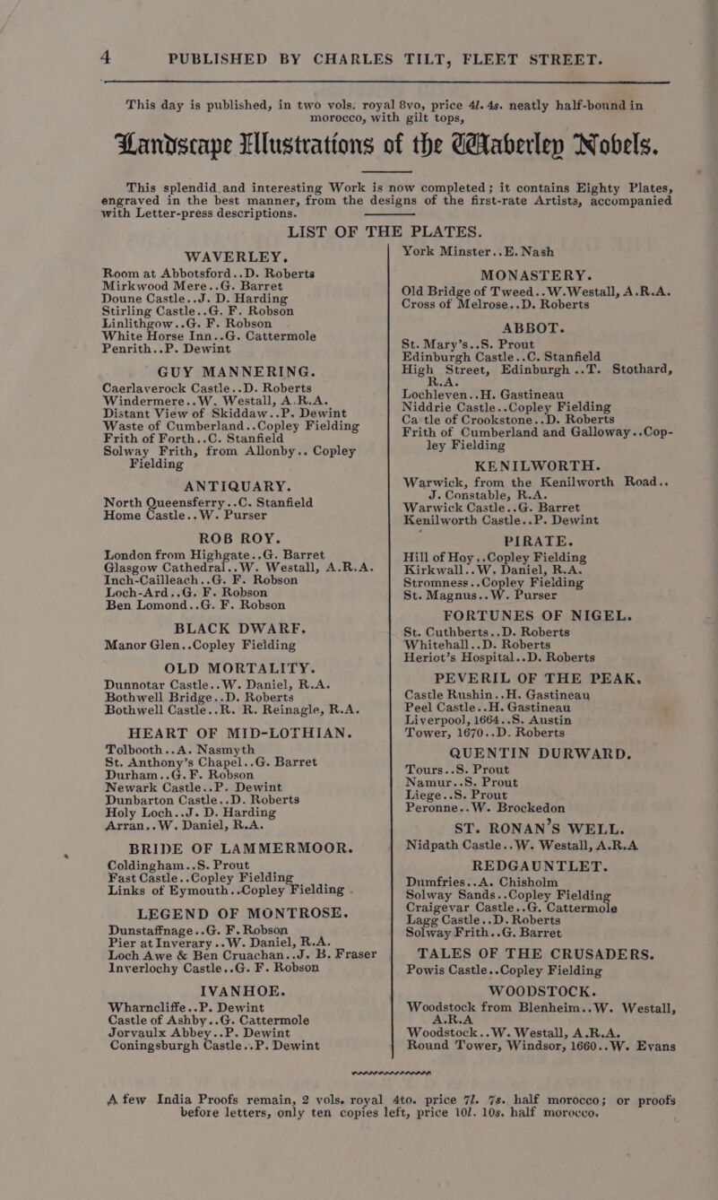 with Letter-press descriptions. WAVERLEY. Room at Abbotsford..D. Roberts Mirkwood Mere..G. Barret Doune Castle..J. D. Harding Stirling Castle..G. F. Robson Linlithgow..G. F. Robson White Horse Inn..G. Cattermole Penrith..P. Dewint GUY MANNERING. Caerlaverock Castle..D. Roberts Windermere..W. Westall, A.R.A. Distant View of Skiddaw..P. Dewint Waste of Cumberland..Copley Fielding Frith of Forth..C. Stanfield Solway Frith, from Allonby.. Copley Fielding ANTIQUARY. North Queensferry ..C. Stanfield Home Castle..W. Purser ROB ROY. London from Highgate..G. Barret Glasgow Cathedral..W. Weatall, A.R.A. Inch-Cailleach..G. F. Robson Loch-Ard.,G, F. Robson Ben Lomond..G. F. Robson BLACK DWARF. Manor Glen..Copley Fielding OLD MORTALITY. Dunnotar Castle..W. Daniel, R.A. Bothwell Bridge..D. Roberts Bothwell Castle..R. R. Reinagle, R.A. HEART OF MID-LOTHIAN. Tolbooth..A. Nasmyth St. Anthony’s Chapel..G. Barret Durham..G.F. Robson Newark Castle..P. Dewint Dunbarton Castle..D. Roberts Holy Loch..J. D. Harding Arran,.W. Daniel, R.A. BRIDE OF LAMMERMOOR. Coldingham..S. Prout Fast Castle..Copley — : Links of Eymouth..Copley Fielding . LEGEND OF MONTROSE. Dunstaffnage..G. F. Robson Pier at Inverary..W. Daniel, R.A. Loch Awe &amp; Ben Cruachan..J. B. Fraser Inyerlochy Castle..G. F. Robson IVANHOE. Wharncliffe..P. Dewint Castle of Ashby..G. Cattermole Jorvaulx Abbey..P. Dewint Coningsburgh Castle..P. Dewint York Minster..E. Nash MONASTERY. Old Bridge of Tweed..W.Westall, A.R.A. Cross of Melrose..D. Roberts ABBOT. St. Mary’s..S. Prout Edinburgh Castle..C. Stanfield High, Street, Edinburgh ..T. Stothard, A. Lochleven..H. Gastineau Niddrie Castle..Copley Fielding Castle of Crookstone..D. Roberts Frith of Cumberland and Galloway ..Cop- ley Fielding KENILWORTH. Warwick, from the Kenilworth Road.. J. Constable, R.A. Warwick Castle..G. Barret Kenilworth Castle..P. Dewint PIRATE. Hill of Hoy ..Copley Fielding Kirkwall..W. Daniel, R.A. Stromness..Copley Fielding St. Magnus..W. Purser FORTUNES OF NIGEL. St. Cuthberts..D. Roberts Whitehall..D. Roberts Heriot’s Hospital..D. Roberts PEVERIL OF THE PEAK, Castle Rushin..H. Gastineau Peel Castle..H. Gastineau Liverpool, 1664..S. Austin Tower, 1670..D. Roberts QUENTIN DURWARD. Tours..S. Prout Namur..S. Prout Liege..S. Prout Peronne..W. Brockedon ST. RONAN’S WELL. Nidpath Castle..W. Westall, A.R.A REDGAUNTLET. Dumfries..A. Chisholm Solway Sands..Copley Fieldin Craigevar Castle..G. Cattermole Lagg Castle..D. Roberts Solway Frith..G. Barret TALES OF THE CRUSADERS. Powis Castle..Copley Fielding WOODSTOCK. Woeaeene. from Blenheim..W. Westall, Woodstock..W. Westall, A.R.A. Round Tower, Windsor, 1660..W. Evans