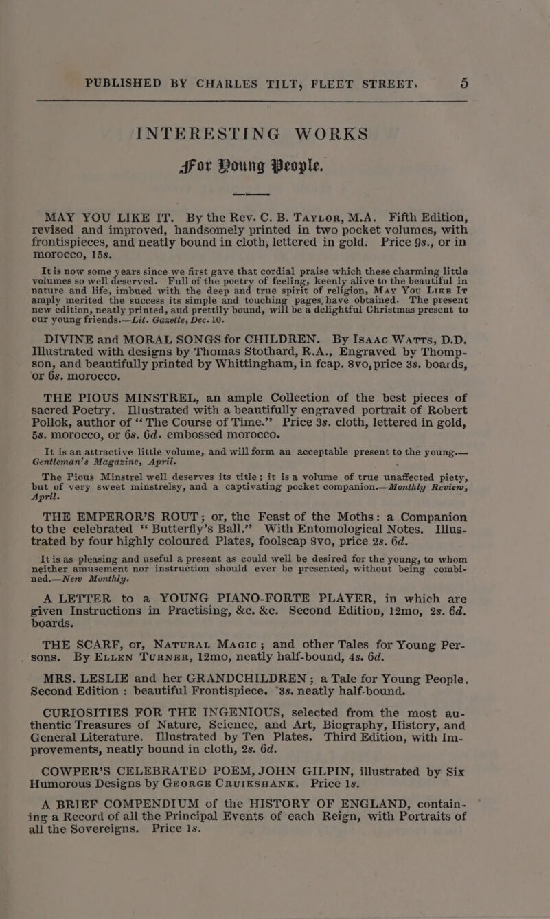 INTERESTING WORKS Hor Young People. MAY YOU LIKE IT. By the Rev. C. B. TAytor, M.A. Fifth Edition, revised and improved, handsomely printed in two pocket volumes, with frontispieces, and neatly bound in cloth, lettered in gold. Price 9s., or in morocco, 15s. It is now some years since we first gave that cordial praise which these charming little volumes so well deserved. Full of the poetry of feeling, keenly alive to the beautiful in nature and life, imbued with the deep and true spirit of religion, May You Like Ir amply merited the success its simple and fonshing pages, have obtained. The present new edition, neatly printed, aud prettily bound, will be a delightful Christmas present to our young friends.—Lit. Gazette, Dec. 10. DIVINE and MORAL SONGS for CHILDREN. By Isaac Warts, D.D. Illustrated with designs by Thomas Stothard, R.A., Engraved by Thomp- son, and beautifully printed by Whittingham, in fcap. 8vo, price 3s. boards, ‘or 6s. morocco. THE PIOUS MINSTREL, an ample Collection of the best pieces of sacred Poetry. Illustrated with a beautifully engraved portrait of Robert Pollok, author of ‘‘ The Course of Time.”’ Price 3s. cloth, lettered in gold, 5s. morocco, or 6s. 6d. embossed morocco. It is an attractive little volume, and will form an acceptable present to the young.— Gentleman’s Magazine, April. ‘ The Pious Minstrel well deserves its title; it isa volume of true unaffected piety, but of very sweet minstrelsy, and a captivating pocket companion.—Monthly Revier, April. THE EMPEROR’S ROUT; or, the Feast of the Moths: a Companion to the celebrated ‘‘ Butterfly’s Ball.”” With Entomological Notes. Illus- trated by four highly coloured Plates, foolscap 8vo, price 2s. 6d. Itis as pleasing and useful a present as could well be desired for the young, to whom neither amusement nor instruction should ever be presented, without being combi- ned.—New Monthly. A LETTER to a YOUNG PIANO-FORTE PLAYER, in which are given Instructions in Practising, &amp;c. &amp;c. Second Edition, 12mo, 2s. 6d. boards. THE SCARF, or, Naturau Macic; and other Tales for Young Per- . sons. By ELLEN Turner, 12mo, neatly half-bound, 4s. 6d. MRS. LESLIE and her GRANDCHILDREN ; a Tale for Young People. Second Edition : beautiful Frontispiece. “3s. neatly half-bound. CURIOSITIES FOR THE INGENIOUS, selected from the most au- thentic Treasures of Nature, Science, and Art, Biography, History, and General Literature. Illustrated by Ten Plates. Third Edition, with Im- provements, neatly bound in cloth, 2s. 6d. COWPER’S CELEBRATED POEM, JOHN GILPIN, illustrated by Six Humorous Designs by GEORGE CRUIKSHANE. Price ls. A BRIEF COMPENDIUM of the HISTORY OF ENGLAND, contain- ing a Record of all the Principal Events of each Reign, with Portraits of all the Sovereigns. Price ls.