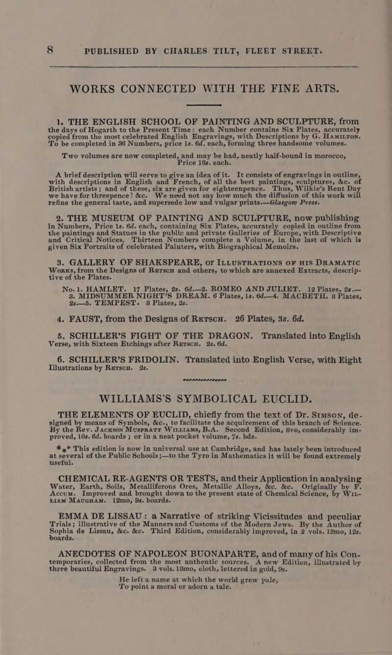 WORKS CONNECTED WITH THE FINE ARTS. 1, THE ENGLISH SCHOOL OF PAINTING AND SCULPTURE, from the days of Hogarth to the Present Time: each Number contains Six Plates, accurately copied from the most celebrated English Engravings, with Descriptions by G. Haminron. To be completed in 36 Numbers, price 1s. 6d. each, forming three handsome yolumes. Two volumes are now completed, and may be had, neatly half-bound in morocco, Price 18s. each. A brief description will serve to give an idea of it. It consists of engravings in outline, with descriptions in English and French, of all the best paintings, sculptures, &amp;c. of British artists ; and of these, six are given for eighteenpence. Thus, Wilkie’s Rent Da we have for threepence! &amp;c. We need not say how much the diffusion of this work will refine the general taste, and supersede low and yulgar prints.—Glasgow Press. 2. THE MUSEUM OF PAINTING AND SCULPTURE, now publishing in Numbers, Price 1s. 6d. each, containing Six Plates, accurately copied in outline from the paintings and Statues in the public and private Galleries of Europe, with Descriptive and Critical Notices, Thirteen Numbers complete a Volume, in the last of which is given Six Portraits of celebrated Painters, with Biographical Memoirs. 38. GALLERY OF SHAKSPEARE, or ILLUSTRATIONS OF HIS DRAMATIC Works, from the Designs of Rerscu and others, to which are annexed Extracts, descrip- tive of the Plates. No.1. HAMLET. 17 Plates, 2s. 6d.—_2. ROMEO AND JULIET. 12 Plates, 2s.— 3. MIDSUMMER NIGHT’S DREAM. 6 Plates, 1s. 6d.—_4. MACBETH. 8 Plates, 2s.—5. TEMPEST. 8 Plates, 2s. 4. FAUST, from the Designs of Retscu. 26 Plates, 3s. 6d. 5. SCHILLER’S FIGHT OF THE DRAGON. Translated into English Verse, with Sixteen Etchings after Rerscu. 2s. 6d. 6. SCHILLER’S FRIDOLIN. Translated into English Verse, with Eight Illustrations by Rerscu. 23s. WILLIAMS’S SYMBOLICAL EUCLID. THE ELEMENTS OF EUCLID, chiefly from the text of Dr. Srmson, de- signed by means of Symbols, &amp;c., to facilitate the acquirement of this branch of Science. By the Rey. Jackson Muspratr WinitAms, B.A. Second Edition, 8vo, considerably im- proved, 10s. 6d. boards ; or in a neat pocket volume, 7s. bds. *,* This edition is now in universal use at Cambridge, and has lately been introduced at several of the Public Schools ;—to the Tyro in Mathematics it will be found extremely useful. CHEMICAL RE-AGENTS OR TESTS, and their Application in analysing Water, Earth, Soils, Metalliferous Ores, Metallic Alloys, &amp;c. &amp;c. Originally by F. Accum. Improved and brought down to the present state of Chemical Science, by W11- LiAM MAuGHAM. 12mo, 9s. boards. EMMA DE LISSAU: a Narrative of striking Vicissitudes and peculiar Trials; illustrative of the Manners and Customs of the Modern Jews. By the Author of He a4 de Lissau, &amp;c. &amp;c. Third Edition, considerably improved, in 2 vols. 12mo, 12s. oards. ANECDOTES OF NAPOLEON BUONAPARTE, and of many of his Con- temporaries, collected from the most authentic sources. A new Edition, illustrated by three beautiful Engravings. 3 vols.18mo, cloth, lettered in gold, 9s. He left a name at which the world grew pale, To point a moral or adorn a tale.