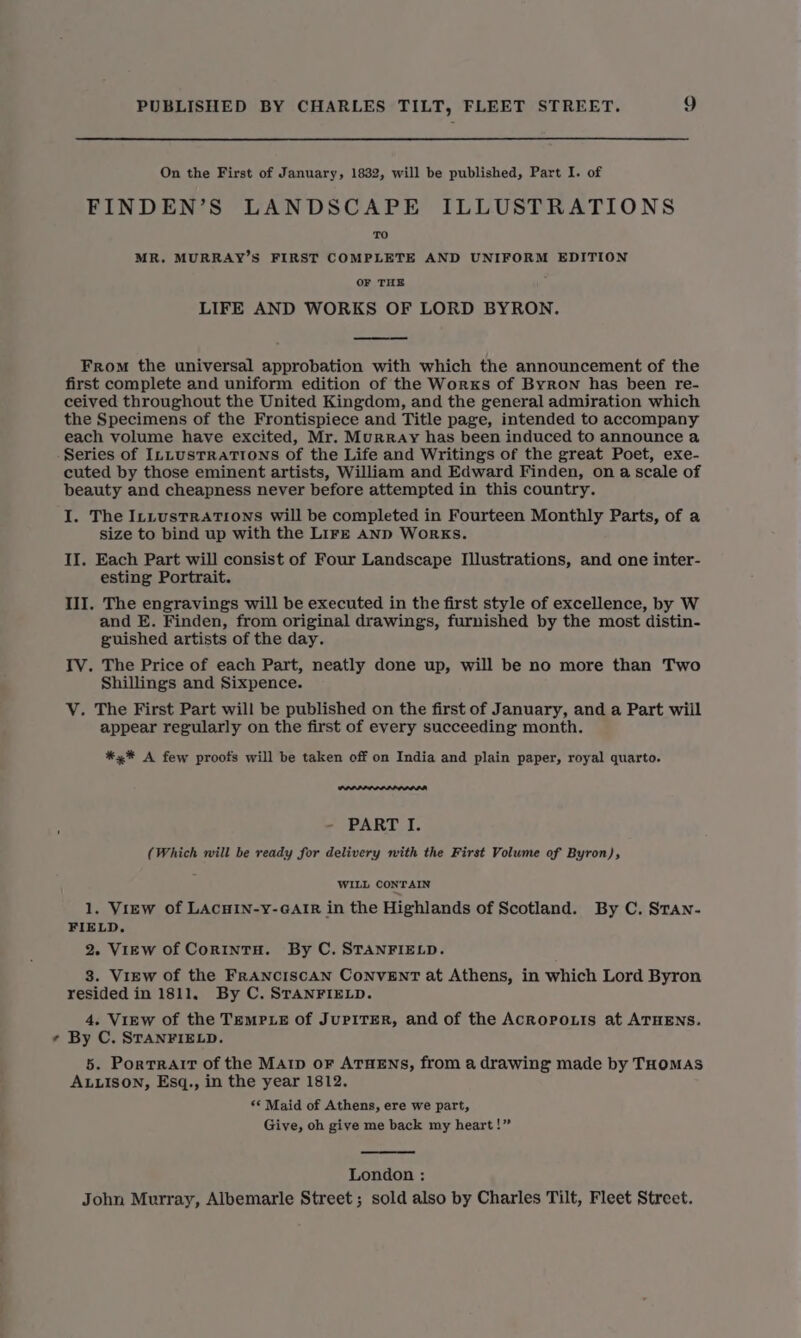 On the First of January, 1832, will be published, Part I. of FINDEN’S LANDSCAPE ILLUSTRATIONS MR. MURRAY’S FIRST COMPLETE AND UNIFORM EDITION OF THE LIFE AND WORKS OF LORD BYRON. From the universal approbation with which the announcement of the first complete and uniform edition of the Worxs of Byron has been re- ceived throughout the United Kingdom, and the general admiration which the Specimens of the Frontispiece and Title page, intended to accompany each volume have excited, Mr. Murray has been induced to announce a Series of ILLustRaTIons of the Life and Writings of the great Poet, exe- cuted by those eminent artists, William and Edward Finden, on a scale of beauty and cheapness never before attempted in this country. I. The IntustTRATIONS will be completed in Fourteen Monthly Parts, of a size to bind up with the Lirze anp Works. II. Each Part will consist of Four Landscape Illustrations, and one inter- esting Portrait. III. The engravings will be executed in the first style of excellence, by W and E. Finden, from original drawings, furnished by the most distin- guished artists of the day. IV. The Price of each Part, neatly done up, will be no more than Two Shillings and Sixpence. VY. The First Part will be published on the first of January, and a Part wiil appear regularly on the first of every succeeding month. *,%* A few proofs will be taken off on India and plain paper, royal quarto. F - PART I. (Which will be ready for delivery nith the First Volume of Byron), WILL CONTAIN 1. View of LACHIN-y-GAIR in the Highlands of Scotland. By C. STan- FIELD. 2. View of CortntH. By C. STANFIELD. 3. View of the FRANCISCAN CoNnvENT at Athens, in which Lord Byron resided in 1811. By C. STANFIELD. 4. View of the Temp Le of JuPITER, and of the Acropo.tis at ATHENS. * By C. STANFIELD. 5. Portrait of the Marip oF ATHENS, from a drawing made by THOMAS ALLISON, Esq., in the year 1812. ** Maid of Athens, ere we part, Give, oh give me back my heart!” London : John Murray, Albemarle Street; sold also by Charles Tilt, Fleet Street.