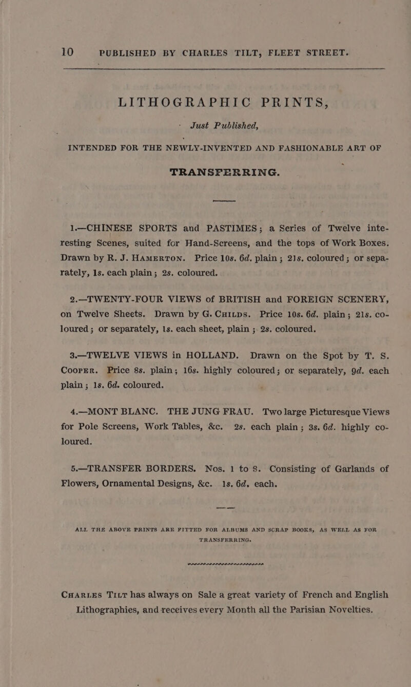 LITHOGRAPHIC PRINTS, Just Published, INTENDED FOR THE NEWLY-INVENTED AND FASHIONABLE ART OF . TRANSFERRING. 1.—CHINESE SPORTS and PASTIMES; a Series of Twelve inte- resting Scenes, suited for Hand-Screens, and the tops of Work Boxes. Drawn by R. J. HAMERTON. Price 10s. 6d. plain; 2)s. coloured; or sepa- rately, ls. each plain; 2s. coloured. 2.—TWENTY-FOUR VIEWS of BRITISH and FOREIGN SCENERY, on Twelve Sheets. Drawn by G.CuHitps. Price 10s. 6d. plain; 21s. co- loured ; or separately, ls. each sheet, plain ; 2s. coloured. 3.—TWELVE VIEWS in HOLLAND. Drawn on the Spot by T. S. Coorrer. Price 8s. plain; 16s. highly coloured; or separately, 9d. each plain ; 1s. 6d. coloured. 4.—MONT BLANC. THE JUNGFRAU. Two large Picturesque Views for Pole Screens, Work Tables, &amp;c. 2s. each plain; 3s. 6d. highly co- loured. 5.—TRANSFER BORDERS. Nos. 1 to 8. Consisting of Garlands of Flowers, Ornamental Designs, &amp;c. 1s. 6d. each. ALL THE ABOVE PRINTS ARE FITTED FOR ALBUMS AND SCRAP BOOKS, AS WELL AS FOR TRANSFERRING. CHARLES TILT has always on Sale a great variety of French and English Lithographies, and receives every Month all the Parisian Novelties.