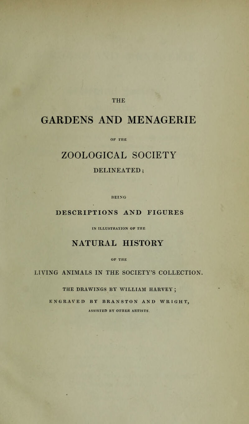 GARDENS AND MENAGERIE OF THE ZOOLOGICAL SOCIETY DELINEATED; BEING DESCRIPTIONS AND FIGURES IN ILLUSTRATION OP THE NATURAL HISTORY OF THE LIVING ANIMALS IN THE SOCIETY’S COLLECTION. THE DRAWINGS BY WILLIAM HARVEY ; ENGRAV'ED BY BRANSTON AND WRIGHT, ASSISTED BY OTHER ARTISTS.