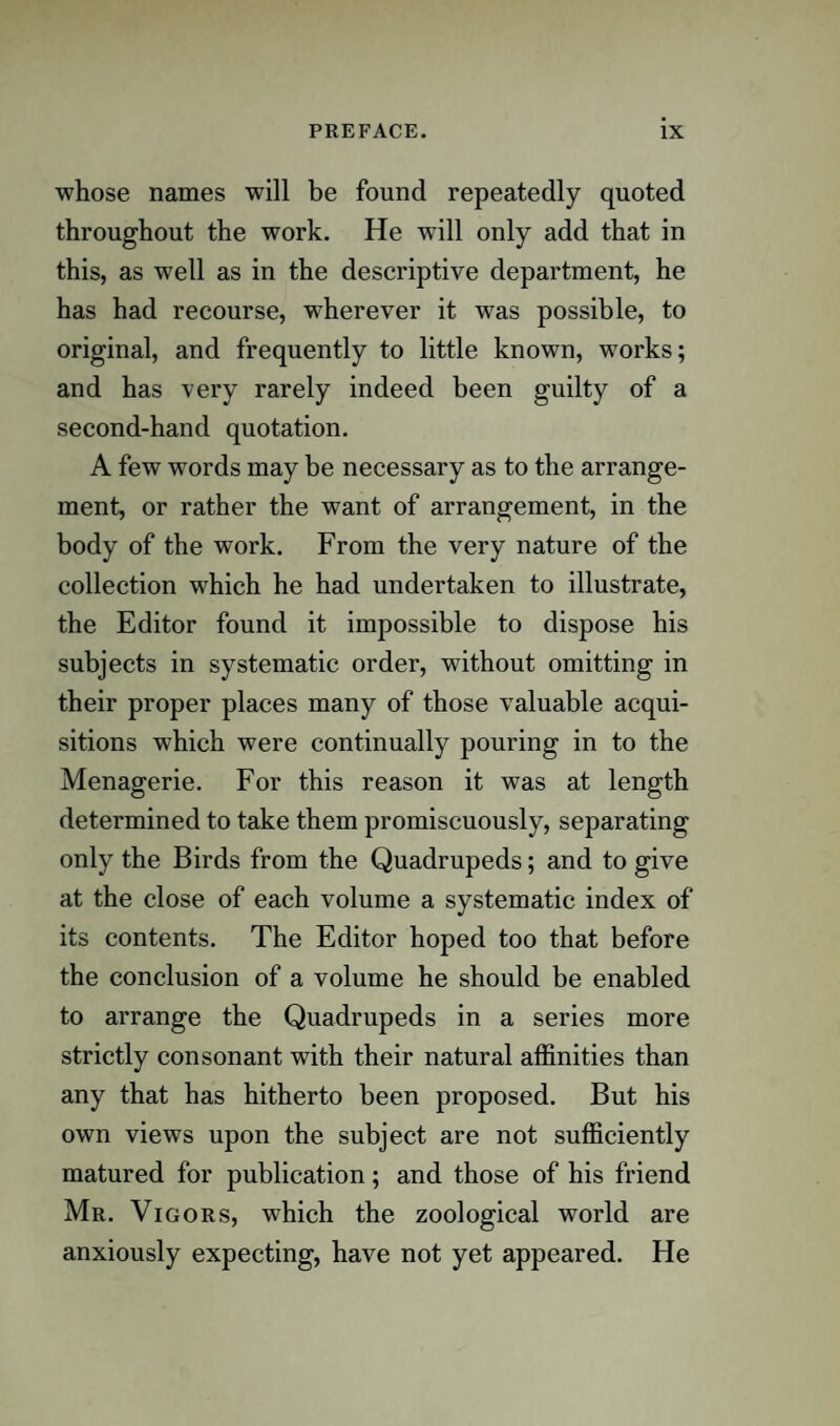 whose names will be found repeatedly quoted throughout the work. He will only add that in this, as well as in the descriptive department, he has had recourse, wherever it was possible, to original, and frequently to little known, works; and has very rarely indeed been guilty of a second-hand quotation. A few words may be necessary as to the arrange¬ ment, or rather the want of arrangement, in the body of the work. From the very nature of the collection which he had undertaken to illustrate, the Editor found it impossible to dispose his subjects in systematic order, without omitting in their proper places many of those valuable acqui¬ sitions which were continually pouring in to the Menagerie. For this reason it was at length determined to take them promiscuously, separating only the Birds from the Quadrupeds; and to give at the close of each volume a systematic index of its contents. The Editor hoped too that before the conclusion of a volume he should be enabled to arrange the Quadrupeds in a series more strictly consonant with their natural affinities than any that has hitherto been proposed. But his own views upon the subject are not sufficiently matured for publication; and those of his friend Mr. Vigors, which the zoological world are anxiously expecting, have not yet appeared. He