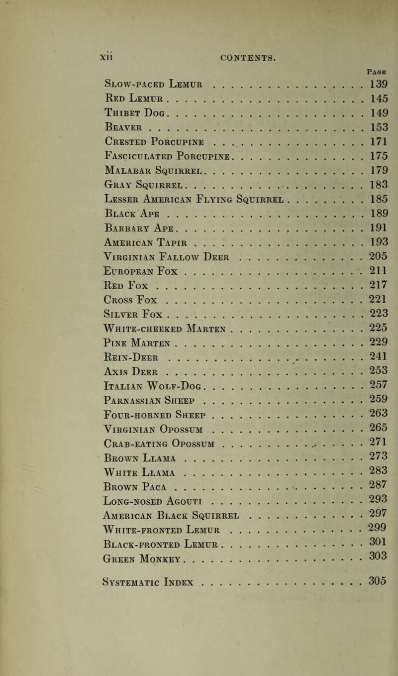 Page Slow-paced Lemur.139 Red Lemur.145 Thibet Dog.149 Beaver.153 Crested Porcupine. 171 Fasciculated Porcupine.175 Malabar Squirrel.179 Gray Squirrel.183 Lesser American Flying Squirrel.185 Black Ape.189 Barbary Ape.191 American Tapir.193 Virginian Fallow Deer.205 European Fox. 211 Red Fox.217 Cross Fox.221 Silver Fox.223 White-cheeked Marten.225 Pine Marten.229 Rein-Deer.^.241 Axis Deer.253 Italian Wolf-Dog.257 Parnassian Sheep.259 Four-horned Sheep.263 Virginian Opossum.265 Crab-eating Opossum. 271 Brown Llama.273 White Llama.283 Brown Paca. 287 Long-nosed Agouti.293 American Black Squirrel.297 White-fronted Lemur.299 Black-fronted Lemur.301 Green Monkey.303 Systematic Index 305