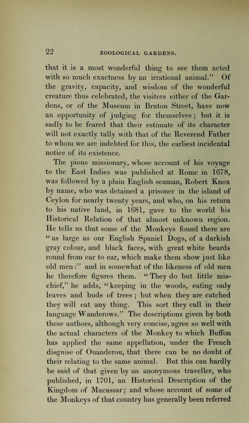 that it is a most wonderful thing to see them acted with so much exactness by an irrational animal.” Of the gravity, capacity, and wisdom of the wonderful creature thus celebrated, the visiters either of the Gar¬ dens, or of the Museum in Bruton Street, have now an opportunity of judging for themselves ; but it is sadly to be feared that their estimate of its character will not exactly tally with that of the Reverend Father to whom we are indebted for this, the earliest incidental notice of its existence. The pious missionary, whose account of his voyage to the East Indies was published at Rome in 1678, was followed by a plain English seaman, Robert Knox by name, who was detained a prisoner in the island of Ceylon for nearly twenty years, and who, on his return to his native land, in 1681, gave to the world his Historical Relation of that almost unknown region. He tells us that some of the Monkeys found there are “ as large as our English Spaniel Dogs, of a darkish gray colour, and black faces, with great white beards round from ear to ear, which make them show just like old menand in somewhat of the likeness of old men he therefore figures them. “ They do but little mis¬ chief,” he adds, “keeping in the woods, eating only leaves and buds of trees ; but when they are catched they will eat any thing. This sort they call in their language Wanderows.” The descriptions given by both these authors, although very concise, agree so well with the actual characters of the Monkey to which Buffon has applied the same appellation, under the French disguise of Ouanderou, that there can be no doubt of their relating to the same animal. But this can hardly be said of that given by an anonymous traveller, who published, in 1701, an Historical Description of the Kingdom of Macassar; and whose account of some of the Monkeys of that country has generally been referred