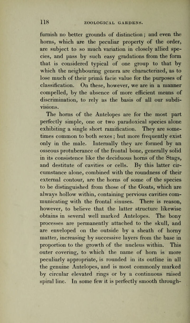 furnish no better grounds of distinction; and even the horns, which are the peculiar property of the order, are subject to so much variation in closely allied spe¬ cies, and pass by such easy gradations from the form that is considered typical of one group to that by which the neighbouring genera are characterized, as to lose much of their prima facie value for the purposes of classification. On these, however, we are in a manner compelled, by the absence of more efficient means of discrimination, to rely as the basis of all our subdi¬ visions. The horns of the Antelopes are for the most part perfectly simple, one or two paradoxical species alone exhibiting a single short ramification. They are some¬ times common to both sexes; but more frequently exist only in the male. Internally they are formed by an osseous protuberance of the frontal bone, generally solid in its consistence like the deciduous horns of the Stags, and destitute of cavities or cells. By this latter cir¬ cumstance alone, combined with the roundness of their external contour, are the horns of some of the species to be distinguished from those of the Goats, which are always hollow within, containing pervious cavities com¬ municating with the frontal sinuses. There is reason, however, to believe that the latter structure likewise obtains in several well marked Antelopes. The bony processes are permanently attached to the skull, and are enveloped on the outside by a sheath of homy matter, increasing by successive layers from the base in proportion to the growth of the nucleus within. This outer covering, to which the name of hom is more peculiarly appropriate, is rounded in its outline in all the genuine Antelopes, and is most commonly marked by circular elevated rings or by a continuous raised spiral line. In some few it is perfectly smooth through-