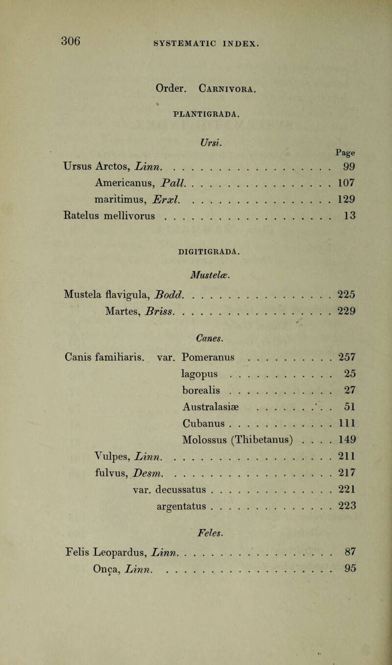 Order. Carnivora. PLANTIGRADA. Ur si. Page Ursus Arctos, Linn. 99 Americanus, Pall.107 maritimus, Erxl.129 Katelus mellivorus. 13 DIGITIGRADA. Mustelee. Mustela flavigula, Bodd.225 Martes, Briss.229 Canes. Canis familiaris. var. Pomeranus .257 lagopus . 25 borealis. 27 Australasiee .'. . 51 Cubanus.Ill Molossus (Thibetaiius) .... 149 Viilpes, imw.211 fulvus, Desm.217 var. decussatus.221 argentatus.223 Feles. Felis Leopardus, Linn. 87 Onca, Linn. 95 > '