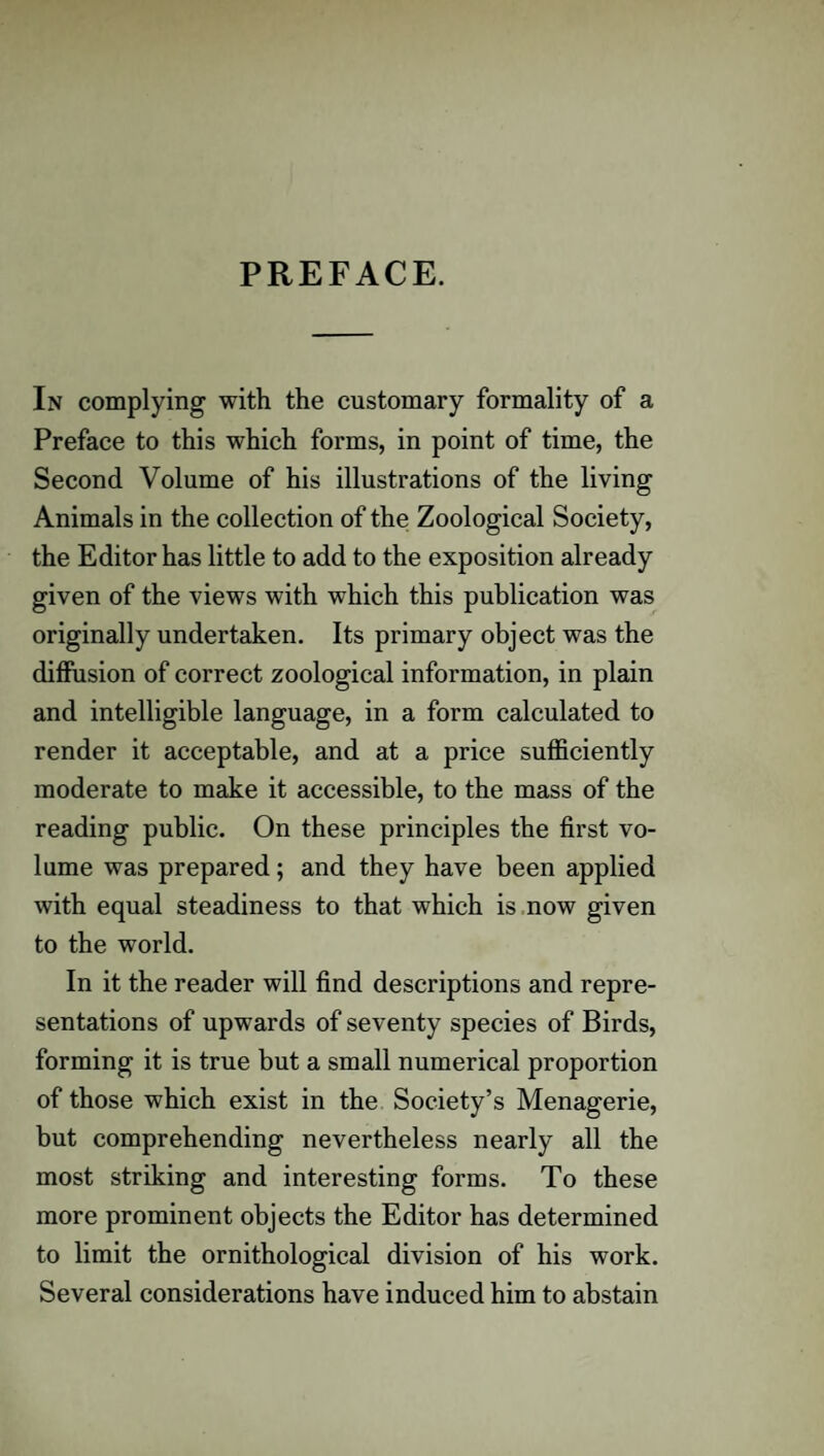 PREFACE. In complying with the customary formality of a Preface to this which forms, in point of time, the Second Volume of his illustrations of the living Animals in the collection of the Zoological Society, the Editor has little to add to the exposition already given of the views with which this publication was originally undertaken. Its primary object was the diffusion of correct zoological information, in plain and intelligible language, in a form calculated to render it acceptable, and at a price sufficiently moderate to make it accessible, to the mass of the reading public. On these principles the first vo¬ lume was prepared; and they have been applied with equal steadiness to that which is now given to the world. In it the reader will find descriptions and repre¬ sentations of upwards of seventy species of Birds, forming it is true but a small numerical proportion of those which exist in the Society’s Menagerie, but comprehending nevertheless nearly all the most striking and interesting forms. To these more prominent objects the Editor has determined to limit the ornithological division of his work. Several considerations have induced him to abstain