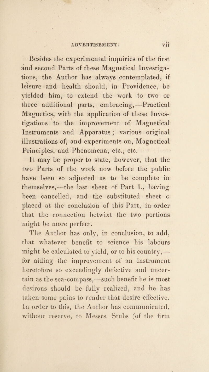 Besides the experimental inquiries of the first and second Parts of these Magnetical Investiga¬ tions, the Author has always contemplated, if leisure and health should, in Providence, be yielded him, to extend the work to two or three additional parts, embracing,—Practical Magnetics, with the application of these Inves- / tigations to the improvement of Magnetical Instruments and Apparatus; various original illustrations of, and experiments on, Magnetical Principles, and Phenomena, etc., etc. It may be proper to state, however, that the two Parts of the work now before the public have been so adjusted as to be complete in themselves,—the last sheet of Part I., having been cancelled, and the substituted sheet g placed at the conclusion of this Part, in order that the connection betwixt the two portions might be more perfect. The Author has only, in conclusion, to add, that whatever benefit to science his labours might be calculated to yield, or to his country,— for aiding the improvement of an instrument heretofore so exceedingly defective and uncer¬ tain as the sea-compass,—such benefit be is most desirous should be fully realized, and he has taken some pains to render that desire effective. In order to this, the Author has communicated, without reserve, to Messrs. Stubs (of the firm