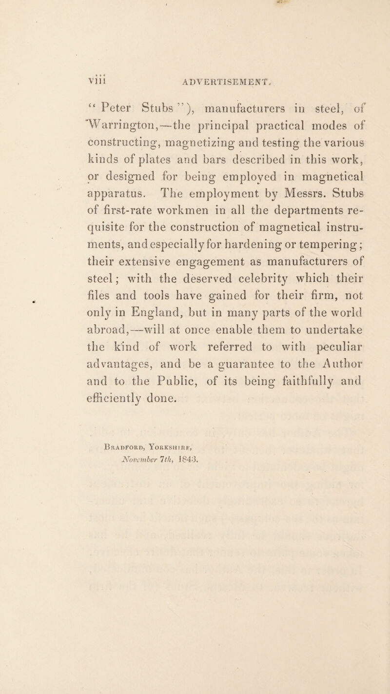 “ Peter Stubs”), manufacturers in steel, of ‘Warrington,-—the principal practical modes of constructing, magnetizing and testing the various kinds of plates and bars described in this work, or designed for being employed in magnetical apparatus. The employment by Messrs. Stubs of first-rate workmen in all the departments re¬ quisite for the construction of magnetical instru¬ ments, and especially for hardening or tempering; their extensive engagement as manufacturers of steel; with the deserved celebrity which their files and tools have gained for their firm, not only in England, but in many parts of the world abroad,—will at once enable them to undertake the kind of work referred to with peculiar advantages, and be a guarantee to the Author and to the Public, of its being faithfully and efficiently done. Bradford, Yorkshire, November 7th, 1843.