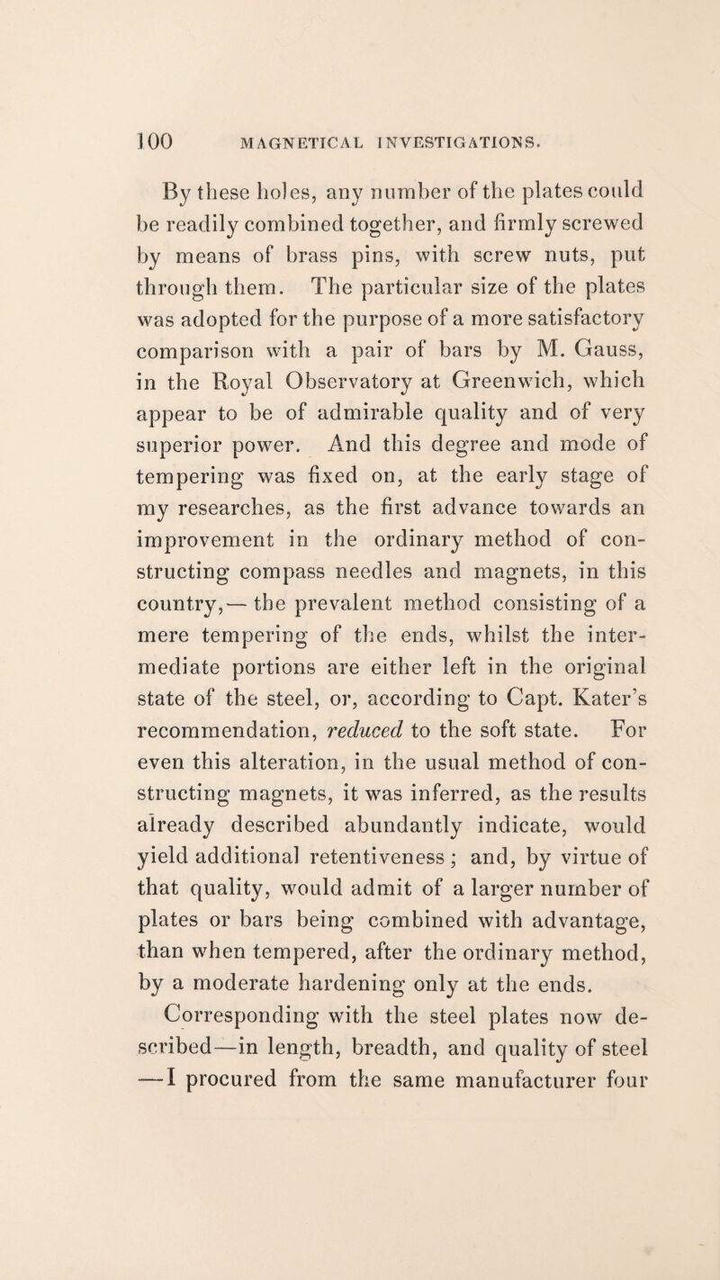 By these holes, any number of the plates could be readily combined together, and firmly screwed by means of brass pins, with screw nuts, put through them. The particular size of the plates was adopted for the purpose of a more satisfactory comparison with a pair of bars by M. Gauss, in the Royal Observatory at Greenwich, which appear to be of admirable quality and of very superior power. And this degree and mode of tempering was fixed on, at the early stage of my researches, as the first advance towards an improvement in the ordinary method of con¬ structing compass needles and magnets, in this country,— the prevalent method consisting of a mere tempering of the ends, whilst the inter¬ mediate portions are either left in the original state of the steel, or, according to Capt. Kater’s recommendation, reduced to the soft state. For even this alteration, in the usual method of con¬ structing magnets, it was inferred, as the results already described abundantly indicate, would yield additional retentiveness ; and, by virtue of that quality, would admit of a larger number of plates or bars being combined with advantage, than when tempered, after the ordinary method, by a moderate hardening only at the ends. Corresponding with the steel plates now de¬ scribed—in length, breadth, and quality of steel — I procured from the same manufacturer four