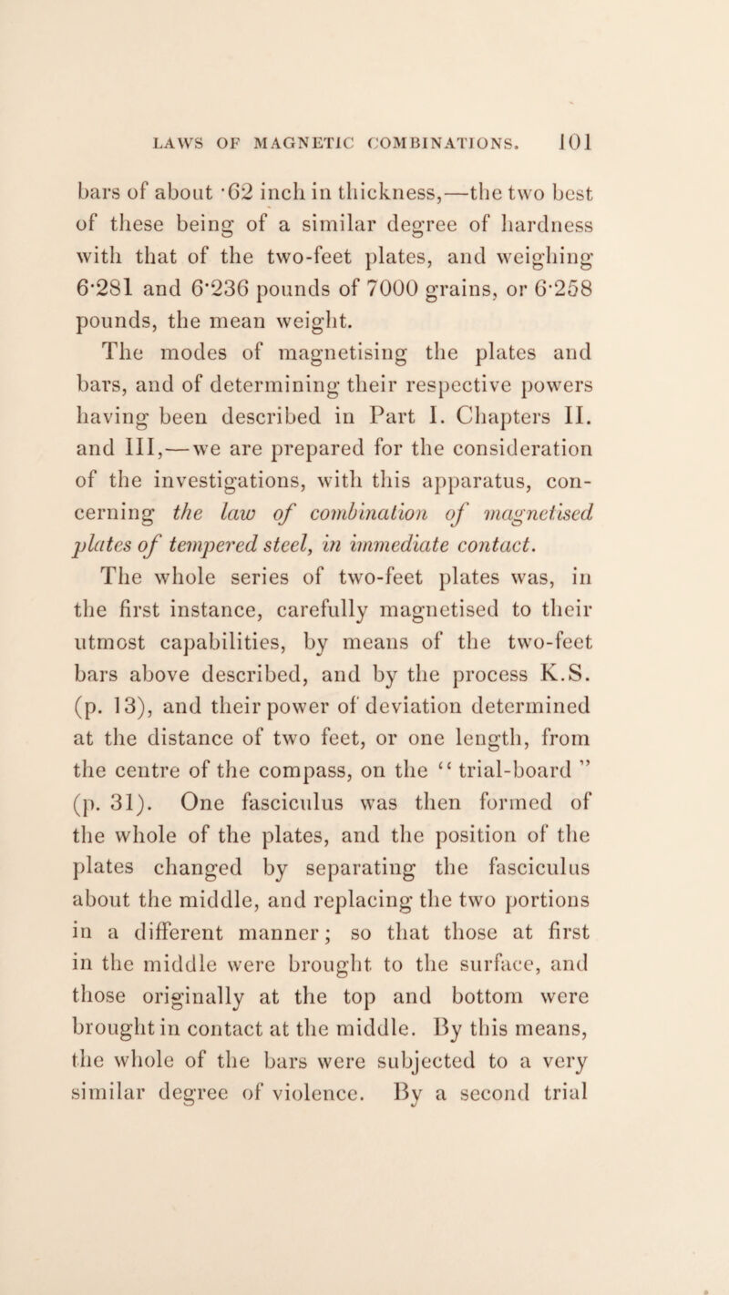 bars of about '62 inch in thickness,—the two best of these being of a similar degree of hardness with that of the two-feet plates, and weighing 6*281 and 6*236 pounds of 7000 grains, or 6*258 pounds, the mean weight. The modes of magnetising the plates and bars, and of determining their respective powers having been described in Part I. Chapters II. and III, — we are prepared for the consideration of the investigations, with this apparatus, con¬ cerning the law of combination of magnetised plates of tempered steel, in immediate contact. The whole series of two-feet plates was, in the first instance, carefully magnetised to their utmost capabilities, by means of the two-feet bars above described, and by the process K.S. (p. 13), and their power of deviation determined at the distance of two feet, or one length, from the centre of the compass, on the “ trial-board ” (p. 31). One fasciculus was then formed of the whole of the plates, and the position of the plates changed by separating the fasciculus about the middle, and replacing the two portions in a different manner; so that those at first in the middle were brought to the surface, and those originally at the top and bottom were brought in contact at the middle. By this means, the whole of the bars were subjected to a very similar degree of violence. By a second trial