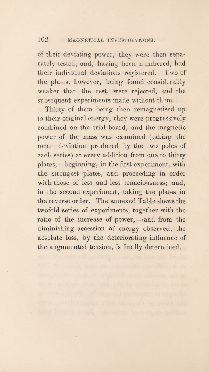 of their deviating power, they were then sepa¬ rately tested, and, having been numbered, had their individual deviations registered. Two of the plates, however, being found considerably weaker than the rest, were rejected, and the subsequent experiments made without them. Thirty of them being then remagnetised up to their original energy, they were progressively combined on the trial-board, and the magnetic power of the mass was examined (taking the mean deviation produced by the two poles of each series) at every addition from one to thirty plates,—beginning, in the first experiment, with the strongest plates, and proceeding in order with those of less and less tenaciousness; and, in the second experiment, taking the plates in the reverse order. The annexed Table shews the twofold series of experiments, together with the ratio of the increase of power, — and from the diminishing accession of energy observed, the absolute loss, by the deteriorating influence of the augumented tension, is finally determined.