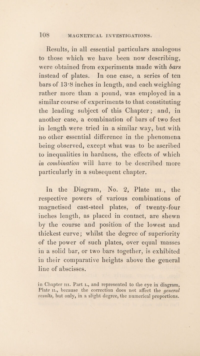 Results, in all essential particulars analogous to those which we have been now describing, were obtained from experiments made with bars instead of plates. In one case, a series of ten bars of 13*8 inches in length, and each weighing rather more than a pound, was employed in a similar course of experiments to that constituting the leading subject of this Chapter; and, in another case, a combination of bars of two feet in length were tried in a similar way, but with no other essential difference in the phenomena being observed, except what was to be ascribed to inequalities in hardness, the effects of which in combination will have to be described more particularly in a subsequent chapter. In the Diagram, No. 2, Plate hi., the respective powers of various combinations of magnetised cast-steel plates, of twenty-four inches length, as placed in contact, are shewn by the course and position of the lowest and thickest curve; whilst the degree of superiority of the power of such plates, over equal masses in a solid bar, or two bars together, is exhibited in their comparative heights above the general line of abscisses. in Chapter hi. Part i., and represented to the eye in diagram, Plate ii., because the correction does not affect the general results, but only, in a slight degree, the numerical proportions.