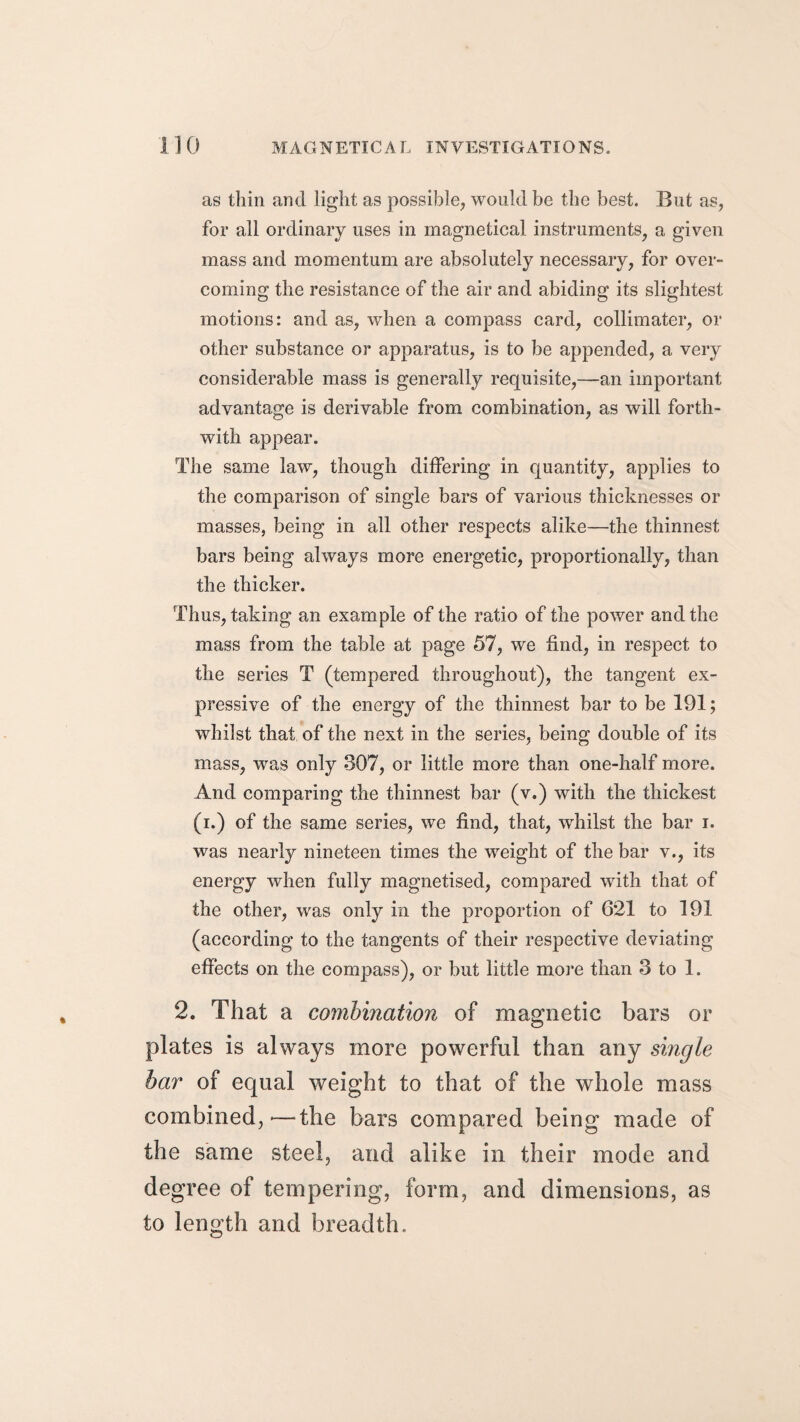 as thin and light as possible, would be the best. But as, for all ordinary uses in magnetical instruments, a given mass and momentum are absolutely necessary, for over¬ coming the resistance of the air and abiding its slightest motions: and as, when a compass card, collimater, or other substance or apparatus, is to be appended, a very considerable mass is generally requisite,—an important advantage is derivable from combination, as will forth¬ with appear. The same law, though differing in quantity, applies to the comparison of single bars of various thicknesses or masses, being in all other respects alike—the thinnest bars being always more energetic, proportionally, than the thicker. Thus, taking an example of the ratio of the power and the mass from the table at page 57, we find, in respect to the series T (tempered throughout), the tangent ex¬ pressive of the energy of the thinnest bar to be 191; whilst that of the next in the series, being double of its mass, was only 307, or little more than one-half more. And comparing the thinnest bar (v.) with the thickest (i.) of the same series, we find, that, whilst the bar i. was nearly nineteen times the weight of the bar v., its energy when fully magnetised, compared with that of the other, was only in the proportion of 621 to 191 (according to the tangents of their respective deviating effects on the compass), or but little more than 3 to 1. 2. That a combination of magnetic bars or plates is always more powerful than any single bar of equal weight to that of the whole mass combined,'—the bars compared being made of the same steel, and alike in their mode and degree of tempering, form, and dimensions, as to length and breadth.