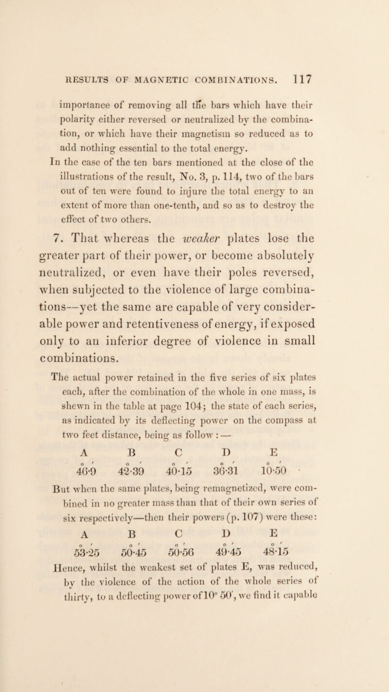 importance of removing all tlie bars which have their polarity either reversed or neutralized by the combina¬ tion, or which have their magnetism so reduced as to add nothing essential to the total energy. In the case of the ten bars mentioned at the close of the illustrations of the result, No. 3, p. 114, two of the bars out of ten were found to injure the total energy to an extent of more than one-tenth, and so as to destroy the effect of two others. 7. That whereas the weaker plates lose the greater part of their power, or become absolutely neutralized, or even have their poles reversed, when subjected to the violence of large combina¬ tions—yet the same are capable of very consider¬ able power and retentiveness of energy, if exposed only to an inferior degree of violence in small combinations. The actual power retained in the five series of six plates each, after the combination of the whole in one mass, is shewn in the table at page 104; the state of each series, as indicated by its deflecting power on the compass at two feet distance, being as follow : — ABODE 40-9 42-39 40-15 30*31 10-50 ' But when the same plates, being remagnetized, were com¬ bined in no greater mass than that of their own scries of* six respectively—then their powers(p. 107) were these: ABODE 53-25 50-45 50-50 49-45 48-15 Hence, whilst the weakest set of plates E, was reduced, bv the violence of the action of the whole series ot *> thirty, to a deflecting power of 10° 50', we find it capable