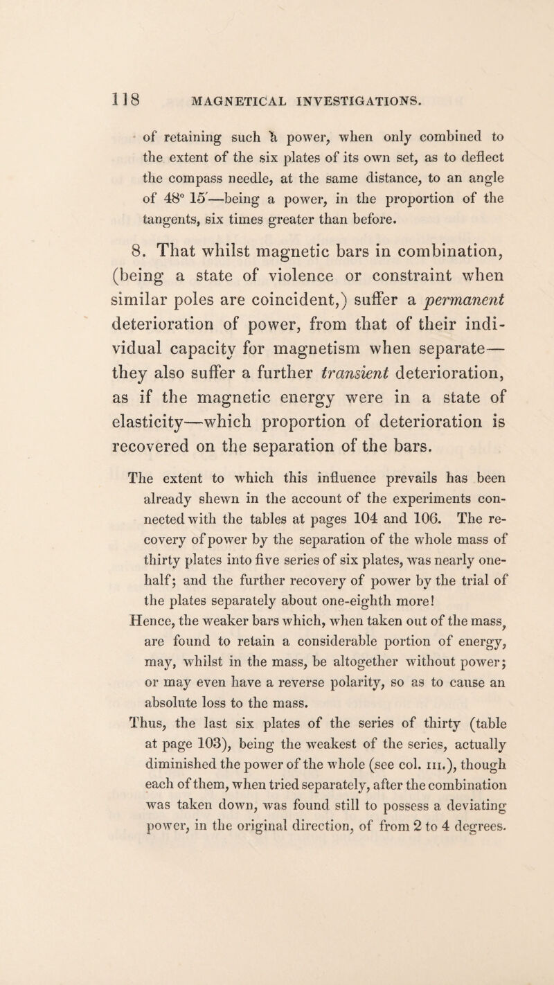 of retaining such h power, when only combined to the extent of the six plates of its own set, as to deflect the compass needle, at the same distance, to an angle of 48° 15'—being a power, in the proportion of the tangents, six times greater than before. 8. That whilst magnetic bars in combination, (being a state of violence or constraint when similar poles are coincident,) suffer a permanent deterioration of power, from that of their indi¬ vidual capacity for magnetism when separate— they also suffer a further transient deterioration, as if the magnetic energy were in a state of elasticity—which proportion of deterioration is recovered on the separation of the bars. The extent to which this influence prevails has been already shewn in the account of the experiments con¬ nected with the tables at pages 104 and 106. The re¬ covery of power by the separation of the whole mass of thirty plates into five series of six plates, was nearly one- half ; and the further recovery of power by the trial of the plates separately about one-eighth more! Hence, the weaker bars which, when taken out of the mass^ are found to retain a considerable portion of energy, may, whilst in the mass, be altogether without power; or may even have a reverse polarity, so as to cause an absolute loss to the mass. Thus, the last six plates of the series of thirty (table at page 103), being the weakest of the series, actually diminished the power of the whole (see col. hi.), though each of them, when tried separately, after the combination was taken down, was found still to possess a deviating power, in the original direction, of from 2 to 4 degrees.