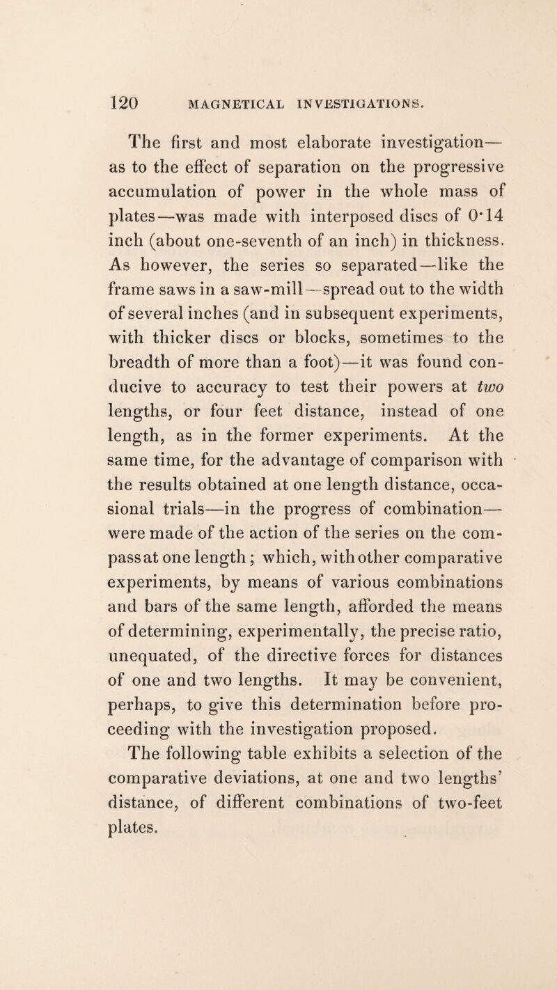 The first and most elaborate investigation— as to the effect of separation on the progressive accumulation of power in the whole mass of plates—was made with interposed discs of 0*14 inch (about one-seventh of an inch) in thickness. As however, the series so separated—like the frame saws in a saw-mill—spread out to the width of several inches (and in subsequent experiments, with thicker discs or blocks, sometimes to the breadth of more than a foot)—it was found con¬ ducive to accuracy to test their powers at two lengths, or four feet distance, instead of one length, as in the former experiments. At the same time, for the advantage of comparison with the results obtained at one length distance, occa¬ sional trials—in the progress of combination— were made of the action of the series on the com¬ pass at one length; which, with other comparative experiments, by means of various combinations and bars of the same length, afforded the means of determining, experimentally, the precise ratio, unequated, of the directive forces for distances of one and two lengths. It may be convenient, perhaps, to give this determination before pro¬ ceeding with the investigation proposed. The following table exhibits a selection of the comparative deviations, at one and two lengths' distance, of different combinations of two-feet plates.