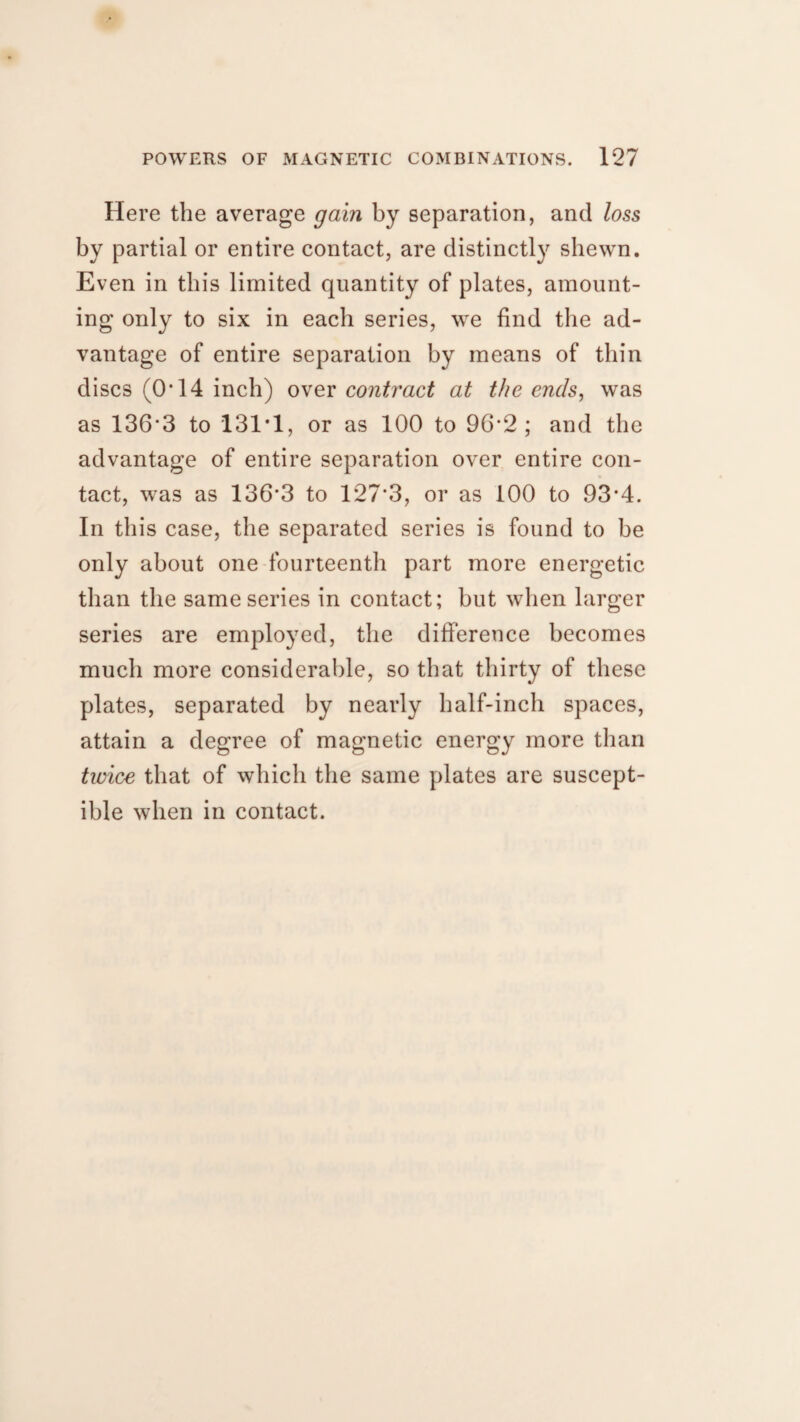 Here the average gain by separation, and loss by partial or entire contact, are distinctly shewn. Even in this limited quantity of plates, amount¬ ing only to six in each series, we find the ad¬ vantage of entire separation by means of thin discs (O’14 inch) over contract at the ends, was as 136'3 to 131*1, or as 100 to 96*2; and the advantage of entire separation over entire con¬ tact, was as 136*3 to 127*3, or as 100 to 93*4. In this case, the separated series is found to be only about one fourteenth part more energetic than the same series in contact; but when larger series are employed, the difference becomes much more considerable, so that thirty of these plates, separated by nearly half-inch spaces, attain a degree of magnetic energy more than twice that of which the same plates are suscept¬ ible when in contact.