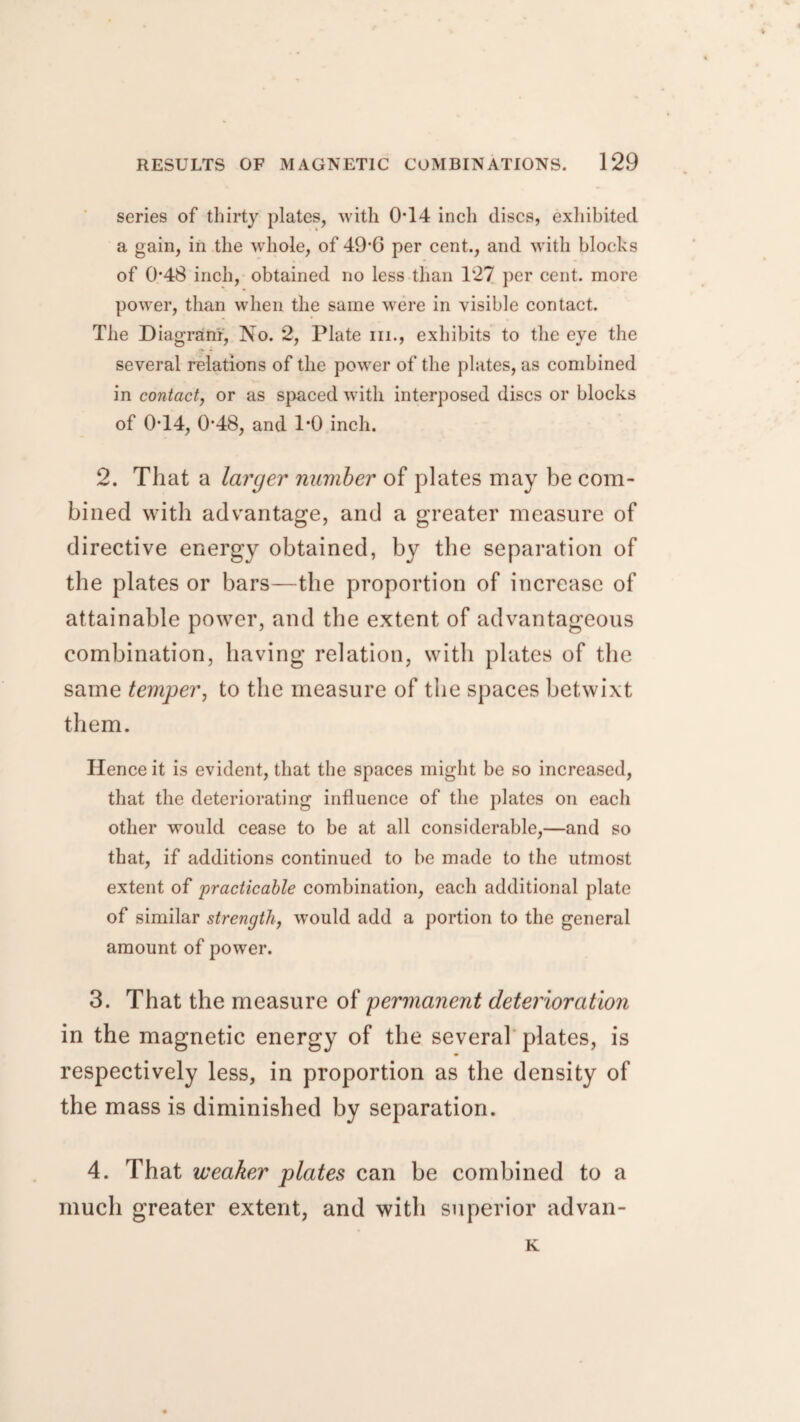 series of thirty plates, with 014 inch discs, exhibited a gain, in the whole, of 49‘G per cent., and with blocks of 0-48 inch, obtained no less than 127 per cent, more power, than when the same were in visible contact. The Diagram, No. 2, Plate in., exhibits to the eye the several relations of the power of the plates, as combined in contact, or as spaced with interposed discs or blocks of 0T4, 048, and 1*0 inch. 2. That a larger number of plates may be com¬ bined with advantage, and a greater measure of directive energy obtained, by the separation of the plates or bars—the proportion of increase of attainable power, and the extent of advantageous combination, having relation, with plates of the same temper, to the measure of the spaces betwixt them. Hence it is evident, that the spaces might be so increased, that the deteriorating influence of the plates on each other would cease to be at all considerable,—and so that, if additions continued to be made to the utmost extent of 'practicable combination, each additional plate of similar strength, wTould add a portion to the general amount of power. 3. That the measure of 'permanent deterioration in the magnetic energy of the several plates, is respectively less, in proportion as the density of the mass is diminished by separation. 4. That weaker plates can be combined to a much greater extent, and with superior advan- K