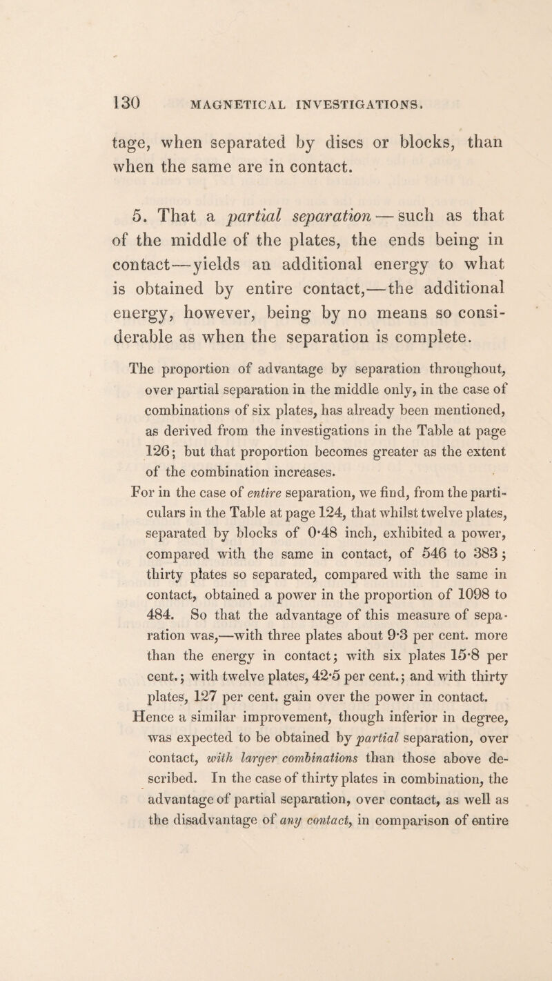 tage, when separated by discs or blocks, than when the same are in contact. 5. That a partial separation — such as that of the middle of the plates, the ends being in contact—yields an additional energy to what is obtained by entire contact,—the additional energy, however, being by no means so consi¬ derable as when the separation is complete. The proportion of advantage by separation throughout, over partial separation in the middle only, in the case of combinations of six plates, has already been mentioned, as derived from the investigations in the Table at page 126; but that proportion becomes greater as the extent of the combination increases. For in the case of entire separation, we find, from the parti¬ culars in the Table at page 124, that whilst twelve plates, separated by blocks of 0*48 inch, exhibited a power, compared with the same in contact, of 546 to 383; thirty plates so separated, compared with the same in contact, obtained a power in the proportion of 1098 to 484. So that the advantage of this measure of sepa¬ ration was,—with three plates about 9*3 per cent, more than the energy in contact; with six plates 15*8 per cent.; with twelve plates, 42*5 per cent.; and with thirty plates, 127 per cent, gain over the power in contact. Hence a similar improvement, though inferior in degree, was expected to be obtained by partial separation, over contact, with larger combinations than those above de¬ scribed. In the case of thirty plates in combination, the advantage of partial separation, over contact, as well as the disadvantage of any contact, in comparison of entire