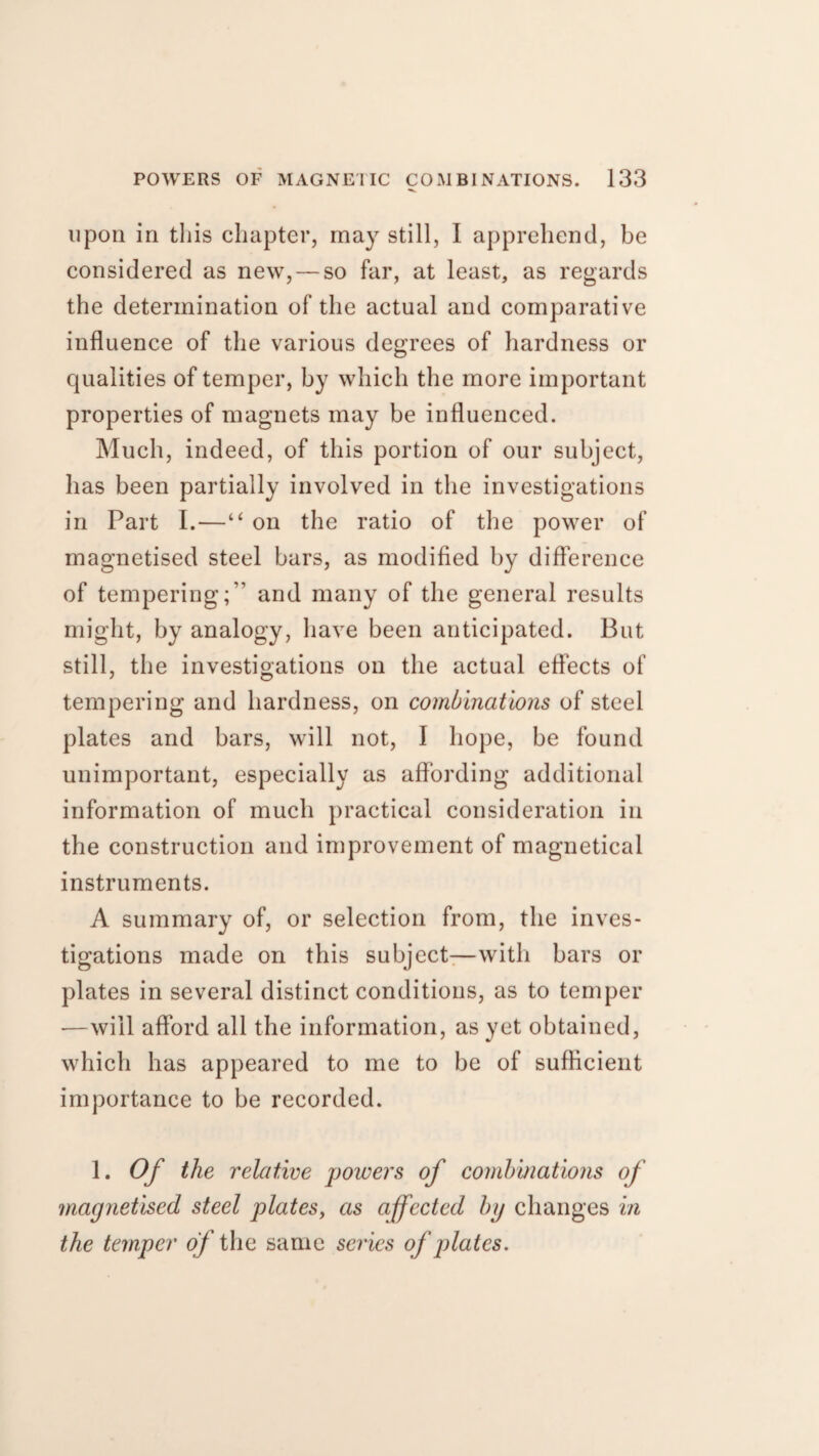 upon in this chapter, may still, I apprehend, be considered as new, — so far, at least, as regards the determination of the actual and comparative influence of the various degrees of hardness or qualities of temper, by which the more important properties of magnets may be influenced. Much, indeed, of this portion of our subject, has been partially involved in the investigations in Part I.—“ on the ratio of the power of magnetised steel bars, as modified by difference of tempering;” and many of the general results might, by analogy, have been anticipated. But still, the investigations on the actual effects of tempering and hardness, on combinations of steel plates and bars, will not, I hope, be found unimportant, especially as affording additional information of much practical consideration in the construction and improvement of magnetical instruments. A summary of, or selection from, the inves¬ tigations made on this subject-—with bars or plates in several distinct conditions, as to temper —will afford all the information, as yet obtained, which has appeared to me to be of sufficient importance to be recorded. 1. Of the relative powers of combinations of magnetised steel plates, as affected by changes in the temper of the same series of plates.