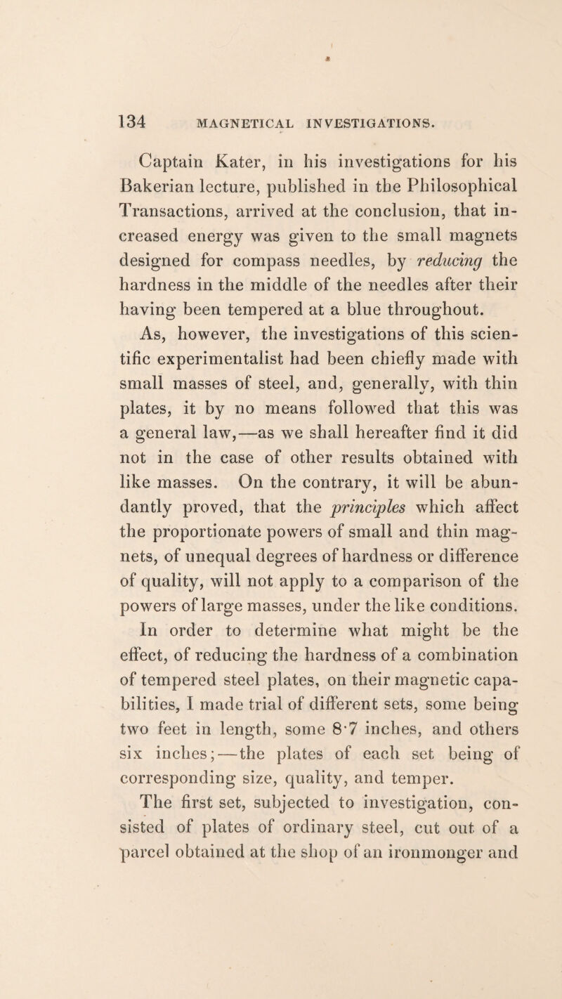 Captain Kater, in his investigations for his Bakerian lecture, published in the Philosophical Transactions, arrived at the conclusion, that in¬ creased energy was given to the small magnets designed for compass needles, by reducing the hardness in the middle of the needles after their having been tempered at a blue throughout. As, however, the investigations of this scien¬ tific experimentalist had been chiefly made with small masses of steel, and, generally, with thin plates, it by no means followed that this was a general law,—as we shall hereafter find it did not in the case of other results obtained with like masses. On the contrary, it will be abun¬ dantly proved, that the principles which affect the proportionate powers of small and thin mag¬ nets, of unequal degrees of hardness or difference of quality, will not apply to a comparison of the powers of large masses, under the like conditions. In order to determine what might be the effect, of reducing the hardness of a combination of tempered steel plates, on their magnetic capa¬ bilities, I made trial of different sets, some being two feet in length, some 8*7 inches, and others six inches; — the plates of each set being of corresponding size, quality, and temper. The first set, subjected to investigation, con- sisted of plates of ordinary steel, cut out of a parcel obtained at the shop of an ironmonger and