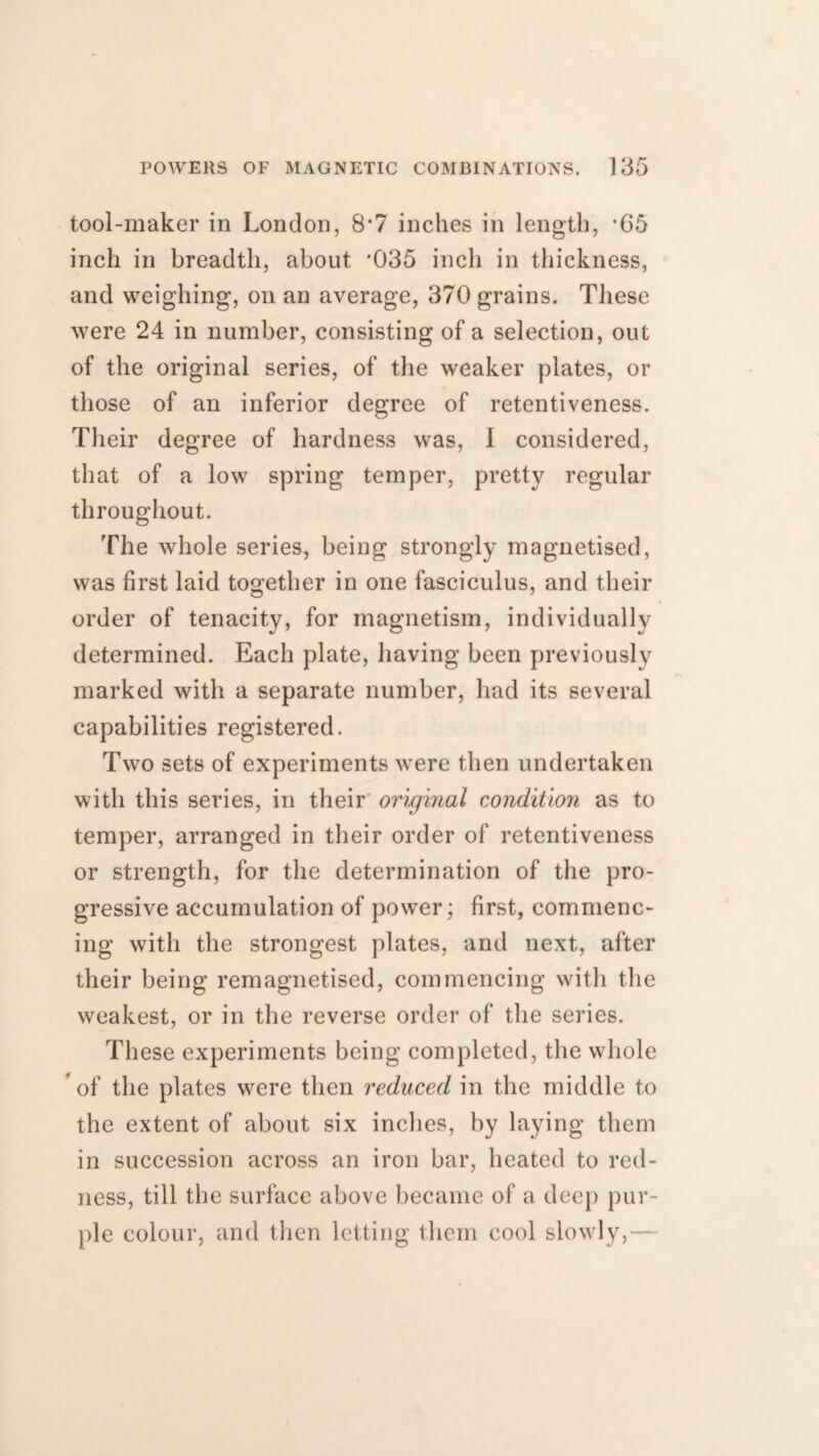 tool-maker in London, 8*7 inches in length, *65 inch in breadth, about '035 inch in thickness, and weighing, on an average, 370 grains. These were 24 in number, consisting of a selection, out of the original series, of the weaker plates, or those of an inferior degree of retentiveness. Their degree of hardness was, I considered, that of a low spring temper, pretty regular throughout. The whole series, being strongly magnetised, was first laid together in one fasciculus, and their order of tenacity, for magnetism, individually determined. Each plate, having been previously marked with a separate number, had its several capabilities registered. Two sets of experiments were then undertaken with this series, in their original condition as to temper, arranged in their order of retentiveness or strength, for the determination of the pro¬ gressive accumulation of power; first, commenc¬ ing with the strongest plates, and next, after their being remagnetised, commencing with the weakest, or in the reverse order of the series. These experiments being completed, the whole of the plates were then reduced in the middle to the extent of about six inches, by laying them in succession across an iron bar, heated to red¬ ness, till the surface above became of a deep pur¬ ple colour, and then letting them cool slowly,—