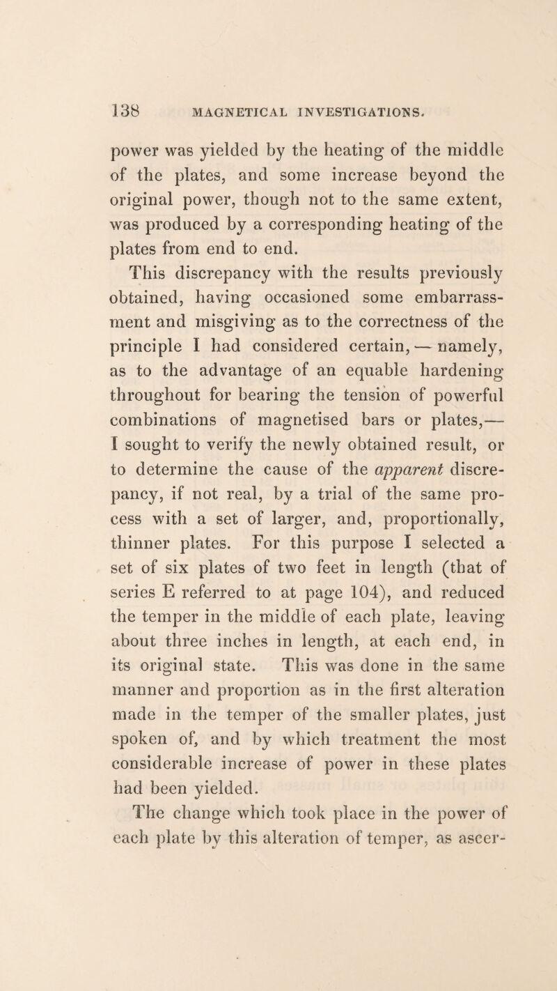 power was yielded by the heating of the middle of the plates, and some increase beyond the original power, though not to the same extent, was produced by a corresponding heating of the plates from end to end. This discrepancy with the results previously obtained, having occasioned some embarrass¬ ment and misgiving as to the correctness of the principle I had considered certain, — namely, as to the advantage of an equable hardening throughout for bearing the tension of powerful combinations of magnetised bars or plates,— I sought to verify the newly obtained result, or to determine the cause of the apparent discre¬ pancy, if not real, by a trial of the same pro¬ cess with a set of larger, and, proportionally, thinner plates. For this purpose I selected a set of six plates of two feet in length (that of series E referred to at page 104), and reduced the temper in the middle of each plate, leaving about three inches in length, at each end, in its original state. This was done in the same manner and proportion as in the first alteration made in the temper of the smaller plates, just spoken of, and by which treatment the most considerable increase of power in these plates had been yielded. The change which took place in the power of each plate by this alteration of temper, as ascer-