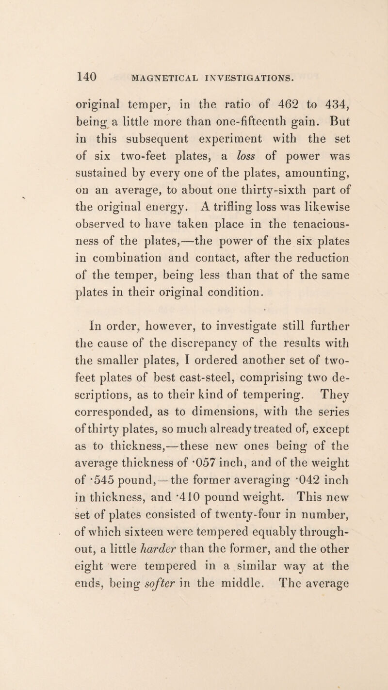 original temper, in the ratio of 462 to 434, being a little more than one-fifteenth gain. But in this subsequent experiment with the set of six two-feet plates, a loss of power was sustained by every one of the plates, amounting, on an average, to about one thirty-sixth part of the original energy. A trifling loss was likewise observed to have taken place in the tenacious¬ ness of the plates,—the power of the six plates in combination and contact, after the reduction of the temper, being less than that of the same plates in their original condition. In order, however, to investigate still further the cause of the discrepancy of the results with the smaller plates, I ordered another set of two- feet plates of best cast-steel, comprising two de¬ scriptions, as to their kind of tempering. They corresponded, as to dimensions, with the series of thirty plates, so much already treated of, except as to thickness,—these new ones being of the average thickness of *057 inch, and of the weight of *545 pound, — the former averaging *042 inch in thickness, and ’410 pound weight. This new set of plates consisted of twenty-four in number, of which sixteen were tempered equably through¬ out, a little harder than the former, and the other eight were tempered in a similar way at the ends, being softer in the middle. The average