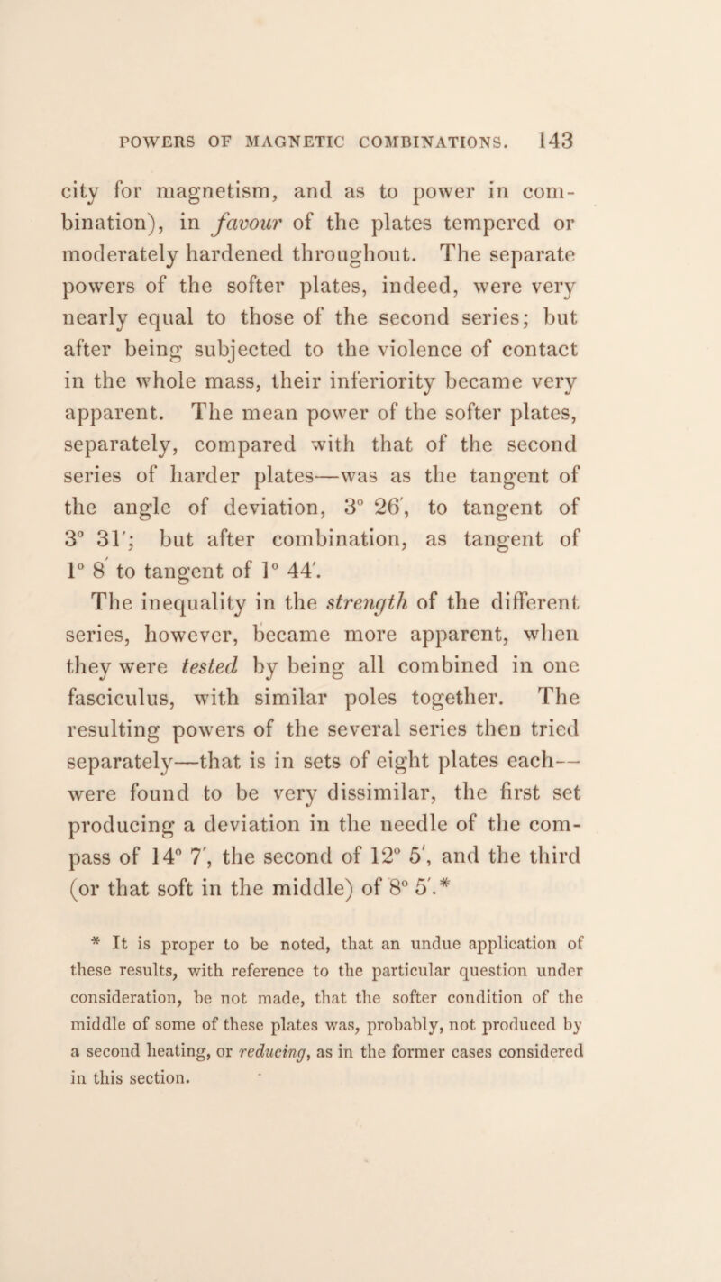 city for magnetism, and as to power in com¬ bination), in favour of the plates tempered or moderately hardened throughout. The separate powers of the softer plates, indeed, were very nearly equal to those of the second series; but after being subjected to the violence of contact in the whole mass, their inferiority became very apparent. The mean power of the softer plates, separately, compared with that of the second series of harder plates—was as the tangent of the angle of deviation, 3° 26', to tangent of 3° 3T; but after combination, as tangent of 1° 8 to tangent of 1° 44'. The inequality in the strength of the different series, however, became more apparent, when they were tested by being all combined in one fasciculus, with similar poles together. The resulting powers of the several series then tried separately—that is in sets of eight plates each— were found to be very dissimilar, the first set producing a deviation in the needle of the com¬ pass of 14° 7', the second of 12° 5', and the third (or that soft in the middle) of 8° 5'.* * It is proper to be noted, that an undue application of these results, with reference to the particular question under consideration, be not made, that the softer condition of the middle of some of these plates was, probably, not produced by a second heating, or reducing, as in the former cases considered in this section.