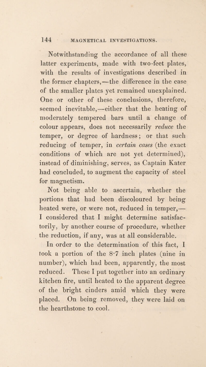 Notwithstanding the accordance of all these latter experiments, made with two-feet plates, with the results of investigations described in the former chapters,—the difference in the case of the smaller plates yet remained unexplained. One or other of these conclusions, therefore, seemed inevitable,—either that the heating of moderately tempered bars until a change of colour appears, does not necessarily reduce the temper, or degree of hardness; or that such reducing of temper, in certain cases (the exact conditions of which are not yet determined), instead of diminishing, serves, as Captain Kater had concluded, to augment the capacity of steel for magnetism. Not being able to ascertain, whether the portions that had been discoloured by being heated were, or were not, reduced in temper,— I considered that I might determine satisfac¬ torily, by another course of procedure, whether the reduction, if any, was at all considerable. In order to the determination of this fact, I took a portion of the 8*7 inch plates (nine in number), which had been, apparently, the most reduced. These I put together into an ordinary kitchen fire, until heated to the apparent degree of the bright cinders amid which they were placed. On being removed, they were laid on the hearthstone to cool.