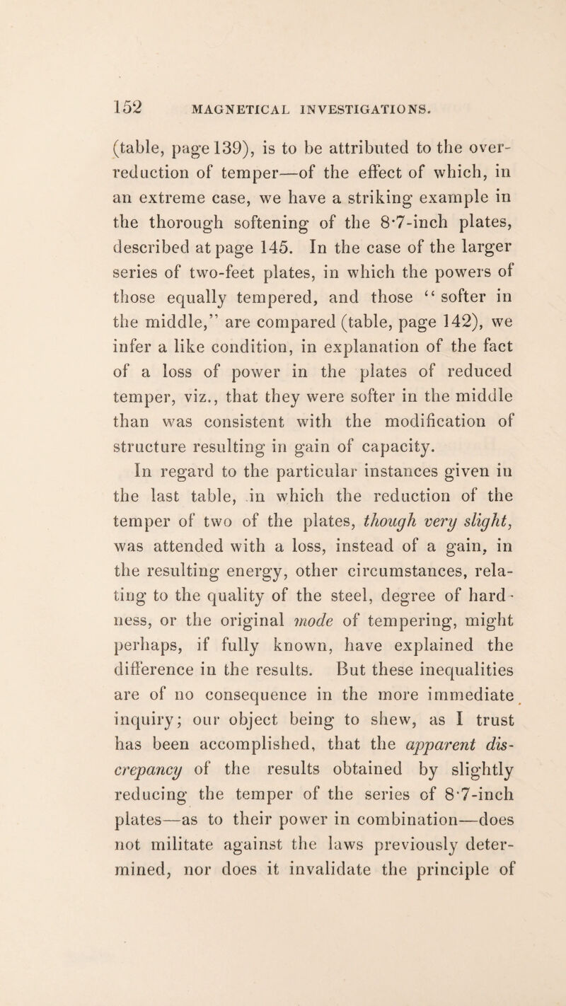 (table, page 139), is to be attributed to the over- reduction of temper—of the effect of which, in an extreme case, we have a striking example in the thorough softening of the 8*7-inch plates, described at page 145. In the case of the larger series of two-feet plates, in which the powers of those equally tempered, and those “ softer in the middle,” are compared (table, page 142), we infer a like condition, in explanation of the fact of a loss of power in the plates of reduced temper, viz., that they were softer in the middle than was consistent with the modification of structure resulting in gain of capacity. In regard to the particular instances given in the last table, in which the reduction of the temper of two of the plates, though very slight, was attended with a loss, instead of a gain, in the resulting energy, other circumstances, rela¬ ting to the quality of the steel, degree of hard¬ ness, or the original mode of tempering, might perhaps, if fully known, have explained the difference in the results. But these inequalities are of no consequence in the more immediate inquiry; our object being to shew, as I trust has been accomplished, that the apparent dis¬ crepancy of the results obtained by slightly reducing the temper of the series of 8'7-inch plates—as to their power in combination—does not militate against the laws previously deter¬ mined, nor does it invalidate the principle of